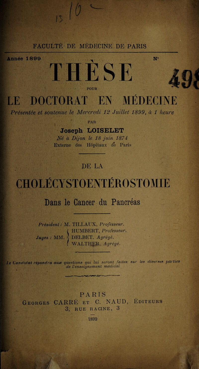 Année 1899 THÈSE N POUR LE DOCTORAT EN MÉDECINE Présentée et soutenue le Mercredi 12 Juillet 1899, à 1 heure PAR Joseph LOISELET Né à Dijon le 18 juin 1874 Externe des Hôpitaux de Paris JDE LA CHOLÉCY STOENTÉROSTOMIE Dans le Cancer du Pancréas Président : M. TILLAUX, Professeur. HUMBERT, Professeur. Juges : MM. «J DELBET. Agrégé. WALTHgR, Agrégé, le Candidat répondra aux questions qui, lui seront faites sur Les diverses parties de l’enseignement médical PARIS Georges CARRÉ et C. NAUD, 3, RUE RACINE, 3 Éditeurs 1899