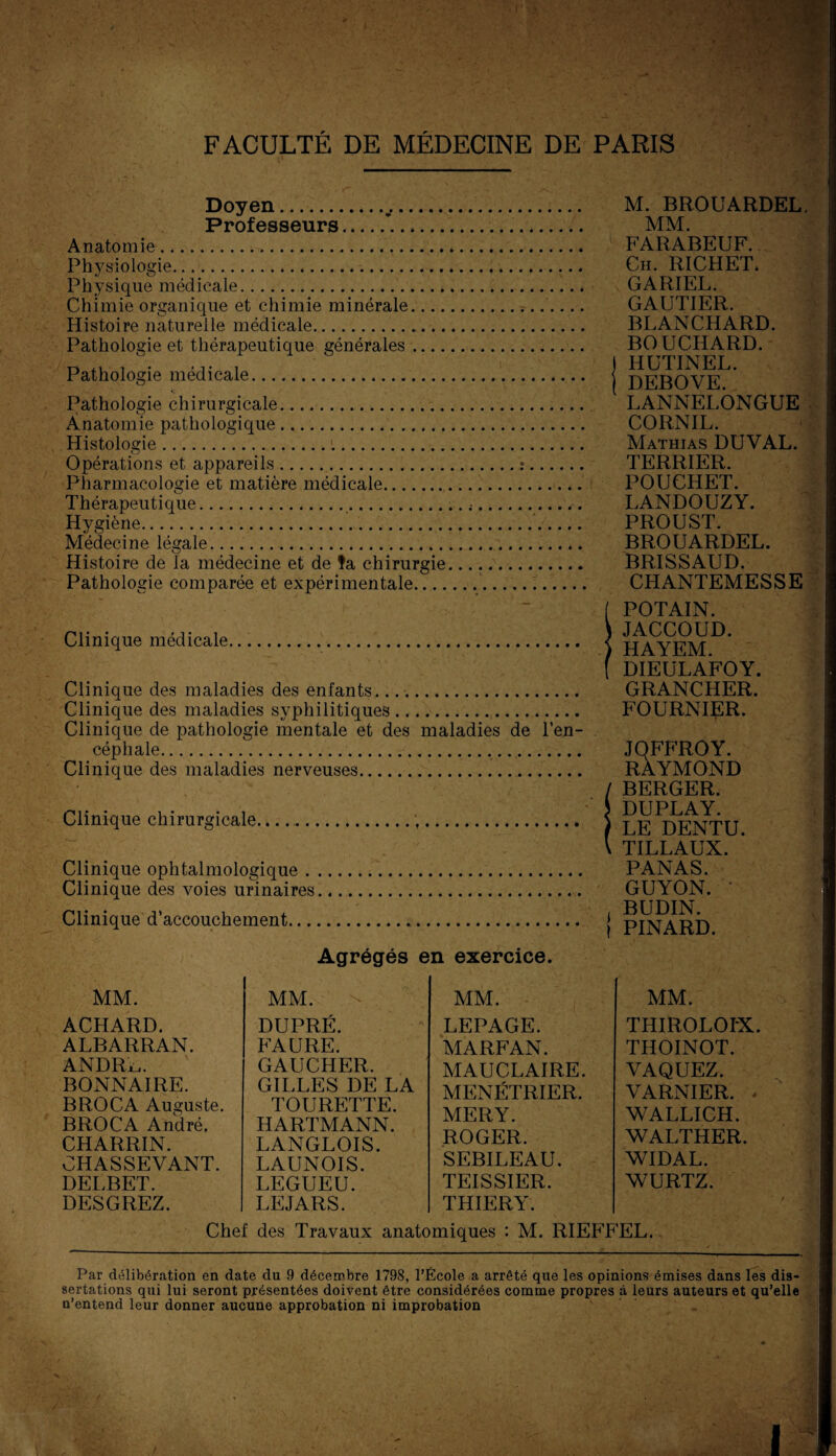 Doyen.. M. BROUARDEL Professeurs.... MM. Anatomie. FARABEUF. Physiologie........ Ch. RICHET* Physique médicale. GARIEL. Chimie organique et chimie minérale.. GAUTIER. Histoire naturelle médicale. BLANCHARD. Pathologie et thérapeutique générales. BOUCHARD. D .. . . . ) HUTINEL. Pathologie medicale. j p)p;gQYE Pathologie chirurgicale. LANNELONGUE Anatomie pathologique. CORNIL. Histologie.... Mathias DUVAL. Opérations et appareils.:. TERRIER. Pharmacologie et matière médicale. POUCHET. Thérapeutique.... LANDOUZY. Hygiène... PROUST. Médecine légale. BROUARDEL. Histoire de la médecine et de fa chirurgie... BRISSAUD. Pathologie comparée et expérimentale... CHANTEMESSE Clinique médicale.... Clinique des maladies des enfants.... Clinique des maladies syphilitiques. Clinique de pathologie mentale et des maladies de l’en¬ céphale... Clinique des maladies nerveuses. Clinique chirurgicale........ Clinique ophtalmologique. Clinique des voies urinaires. Clinique d’accouchement. [ POTAIN. ) JACCOUD. ) HAYEM. ( DIEULAFOY. GRANCHER. FOURNIER. JQFFROY. RAYMOND / BERGER. J DUPLAY. ) LE DENTU. \ TILLAUX. PANAS. GUYON. BUDIN. î PINARD. Agrégés en exercice. MM. MM. ACHARD. ALBARRAN. ANDRi,. BONNAIRE. BROCA Auguste. BROCA André. CHARRIN. CHASSEVANT. DELBET. DESGREZ. MM. DUPRÉ. FAURE. GAUCHER. GILLES DE LA TOURETTE. HARTMANN. LANGLOIS. LAUNOIS. LEGUEU. LEJARS. LEPAGE. MARFAN. MAUCLAIRE. MENETRIER. MERY. ROGER. SEBILEAU. TEISSIER. THIERY. MM. THIROLOIX. THOINOT. VAQUEZ. VARNIER. - WALLICH. WALTHER. WIDAL. WURTZ. Chef des Travaux anatomiques : M. RIEFFEL. Par délibération en date du 9 décembre 1798, l’École a arrêté que les opinions émises dans les dis¬ sertations qui lui seront présentées doivent être considérées comme propres à leurs auteurs et qu’elle n’entend leur donner aucune approbation ni improbation