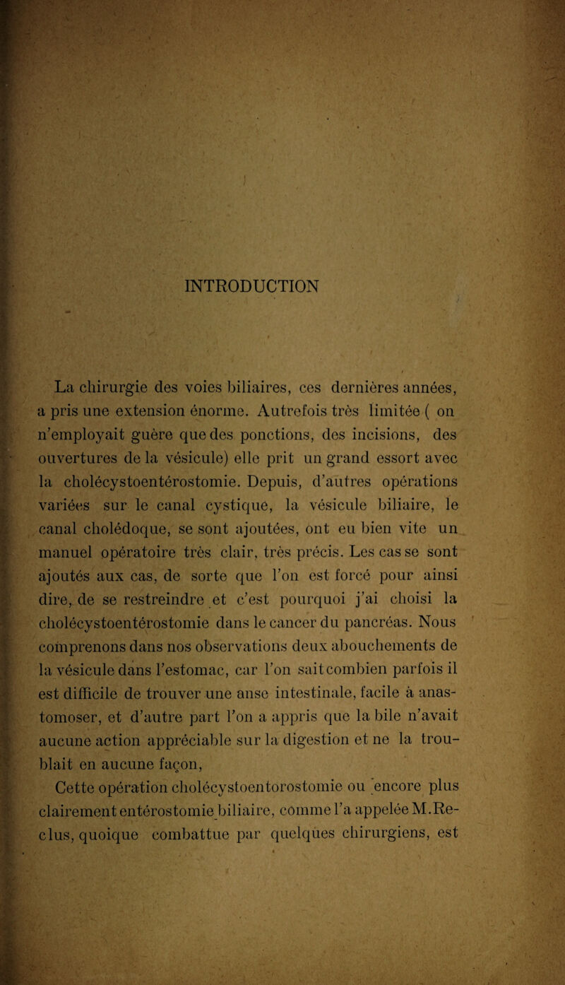 INTRODUCTION La chirurgie clés voies biliaires, ces dernières années, a pris une extension énorme. Autrefois très limitée ( on n’employait guère que clés ponctions, des incisions, des ouvertures de la vésicule) elle prit un grand essort avec la cholécystoentérostomie. Depuis, d’autres opérations variées sur le canal cystique, la vésicule biliaire, le canal cholédoque, se sont ajoutées, ont eu bien vite un manuel opératoire très clair, très précis. Les cas se sont ajoutés aux cas, de sorte que l’on est forcé pour ainsi dire, de se restreindre et c’est pourquoi j’ai choisi la cholécystoentérostomie dans le cancer du pancréas. Nous comprenons dans nos observations deux abouchements de la vésicule dans l’estomac, car l’on sait combien parfois il est difficile de trouver une anse intestinale, facile à anas¬ tomoser, et d’autre part l’on a appris que la bile n’avait aucune action appréciable sur la digestion et ne la trou¬ blait en aucune façon, Cette opération cholécystoentorostomie ou encore plus clairement entérostomie biliaire, comme l’a appelée M.Re¬ clus, quoique combattue par quelques chirurgiens, est