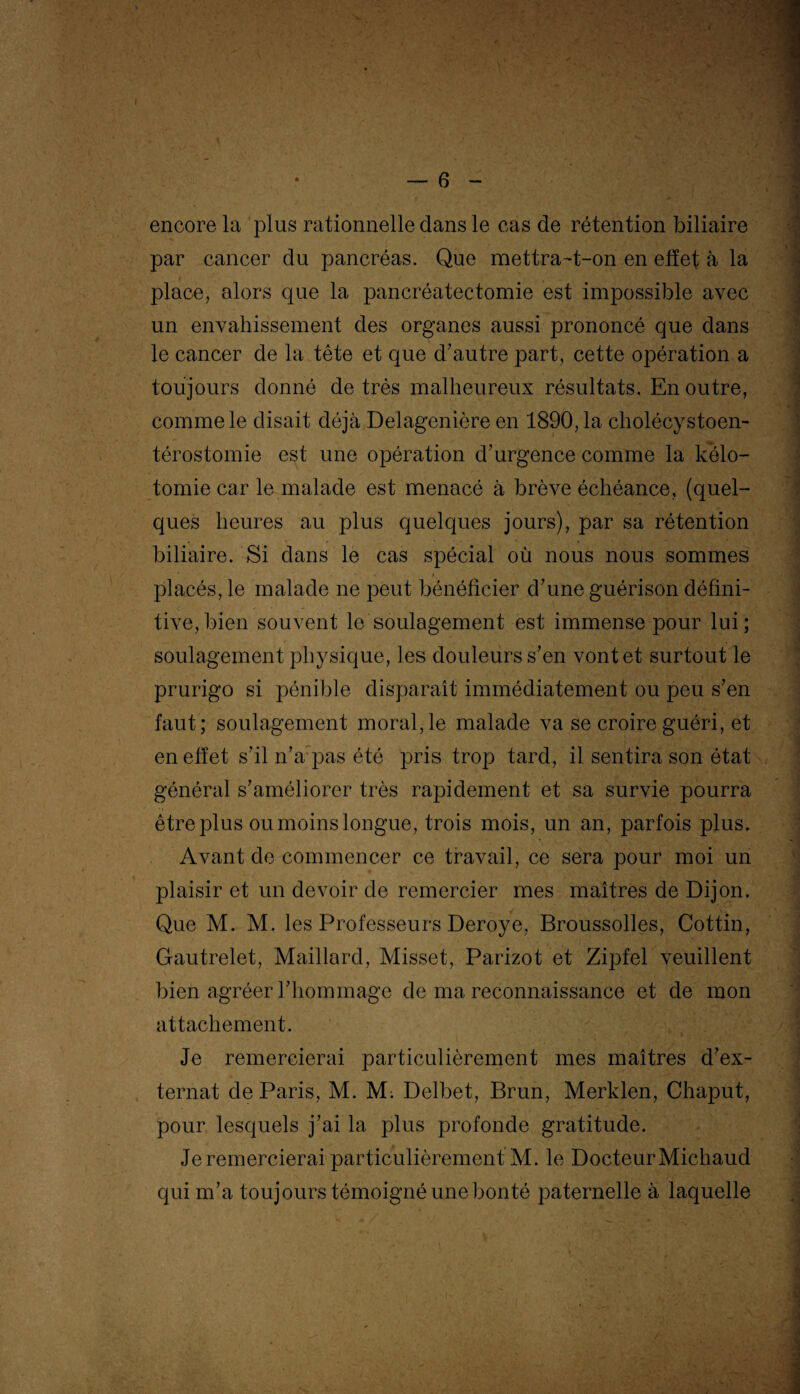 encore la plus rationnelle dans le cas de rétention biliaire par cancer du pancréas. Que mettra-t-on en effet à la place, alors que la pancréatectomie est impossible avec un envahissement des organes aussi prononcé que dans le cancer de la tête et que d’autre part, cette opération a toujours donné de très malheureux résultats. En outre, comme le disait déjà Delagenière en 1890,1a cholécystoen- térostomie est une opération d’urgence comme la kélo¬ tomie car le malade est menacé à brève échéance, (quel¬ ques heures au plus quelques jours), par sa rétention biliaire. Si dans le cas spécial où nous nous sommes placés, le malade ne peut bénéficier d’une guérison défini¬ tive, bien souvent le soulagement est immense pour lui; soulagement physique, les douleurs s’en vont et surtout le prurigo si pénible disparaît immédiatement ou peu s’en faut; soulagement moral,le malade va se croire guéri, et en effet s’il n’a pas été pris trop tard, il sentira son état général s’améliorer très rapidement et sa survie pourra être plus ou moins longue, trois mois, un an, parfois plus. Avant de commencer ce travail, ce sera pour moi un plaisir et un devoir de remercier mes maîtres de Dijon. Que M. M. les Professeurs Deroye, Broussolles, Cottin, Gautrelet, Maillard, Misset, Parizot et Zipfel veuillent bien agréer l’hommage de ma reconnaissance et de mon attachement. Je remercierai particulièrement mes maîtres d’ex¬ ternat de Paris, M. M. Delbet, Brun, Merklen, Chaput, pour lesquels j’ai la plus profonde gratitude. Je remercierai particulièrement M. le Docteur Michaud qui m’a toujours témoigné une bonté paternelle à laquelle