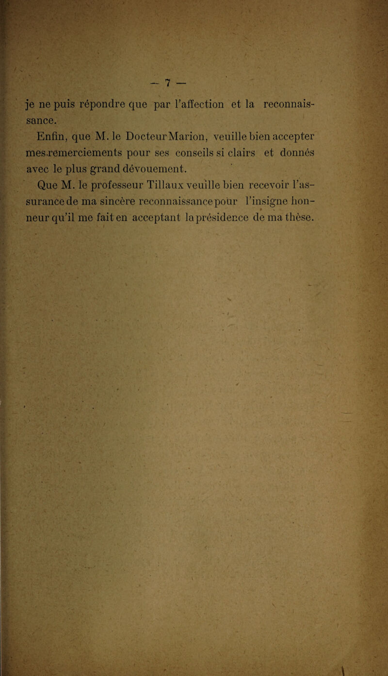 je ne puis répondre que par l’affection et la reconnais¬ sance. Enfin, que M. le Docteur Marion, veuille bien accepter mes.remerciements pour ses conseils si clairs et donnés avec le plus grand dévouement. Que M. le professeur Tillaux veuille bien recevoir l’as¬ surance de ma sincère reconnaissance pour l’insigne hon- neur qu’il me fait en acceptant la présidence de ma thèse. i I F \