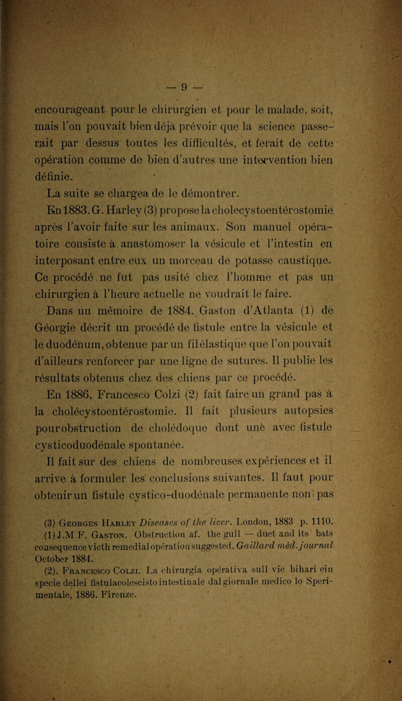 encourageant pour le chirurgien et pour le malade, soit, mais Ton pouvait bien déjà prévoir que la science passe¬ rait par dessus toutes les difficultés, et ferait de cette opération comme de bien d’autres une intervention bien définie. La suite se chargea de le démontrer. En 1883. G. Harley (3) propose la cholecystoentérostomie après l’avoir faite sur les animaux. Son manuel opéra¬ toire consiste à anastomoser la vésicule et l’intestin en interposant entre eux un morceau de potasse caustique. Ce procédé ne fut pas usité chez l’homme et pas un chirurgien à l’heure actuelle ne voudrait le faire. Dans un mémoire de 1884. Gaston d’Atlanta (1) de Géorgie décrit un procédé de fistule entre la vésicule et le duodénum, obtenue par un fil élastique que l’on pouvait d’ailleurs renforcer par une ligne de sutures. 11 publie les résultats obtenus chez des chiens par ce procédé. En 1886, Francesco Colzi (2) fait faire un grand pas à la cholécystoentérostomie. Il fait plusieurs autopsies pour obstruction de cholédoque dont unè avec fistule cysticpduodénale spontanée. Il fait sur des chiens de nombreuses expériences et il arrive à formuler les' conclusions suivantes. Il faut pour obtenir un fistule cystico-duodénale permanente non ; pas (3) Georges Harley Discascs of thc licc.r. London, 1883 p. 1110. (1) J.M.F. Gaston. Obstruction af. the gull — duet and its- bats conséquence victh remédiai opération suggested. Gcùllavd mèd. journal October 1884. (2) . Francesco Colzi. La chirurgia opérativa sull vie bihari ein specie dellei fistulacolescisto intestinale dalgiornale medico lo Speri- mentale, 1886. Firenze.