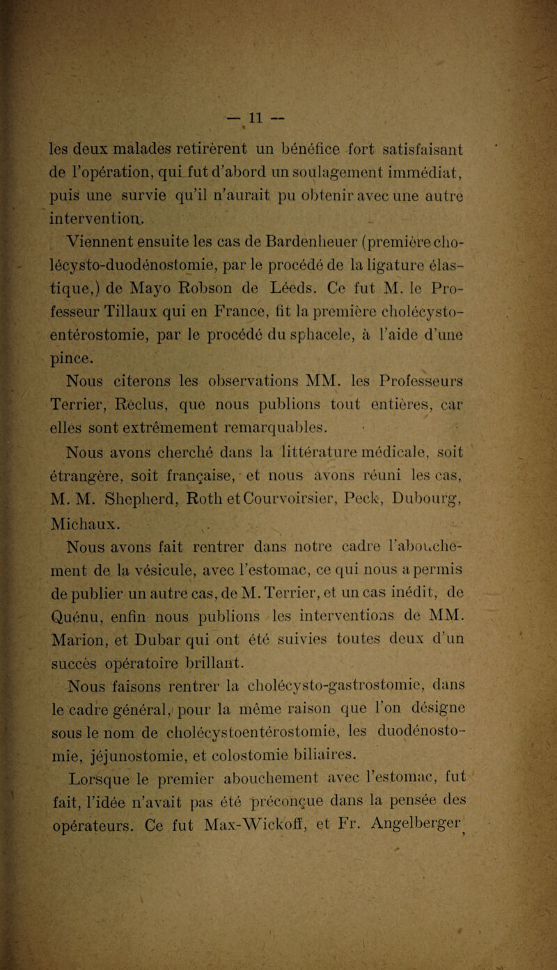 * ■ i', •. v‘'. ^ ■« les deux malades retirèrent un bénéfice fort satisfaisant de l’opération, qui fut d’abord un soulagement immédiat, puis une survie qu’il n’aurait pu obtenir avec une autre intervention. Viennent ensuite les cas de Bardenheuer (première cho- lécysto-duodénostomie, par le procédé de la ligature élas¬ tique,) de Mayo Robson de Léeds. Ce fut M. le Pro¬ fesseur Tillaux qui en France, fit la première cholécysto- entérostomie, par le procédé du sphacele, à l’aide d’une pince. Nous citerons les observations MM. les Professeurs Terrier, Reclus, que nous publions tout entières, car elles sont extrêmement remarquables. Nous avons cherché dans la littérature médicale, soit étrangère, soit française, et nous avons réuni les cas, M. M. Shepherd, Roth etCourvoirsier, Peck, Dubourg, Michaux. . Nous avons fait rentrer dans notre cadre l'abouche¬ ment de la vésicule, avec l’estomac, ce qui nous a permis de publier un autre cas, de M. Terrier, et un cas inédit, de Quénu, enfin nous publions les interventions de MM. Marion, et Dubar qui ont été suivies toutes deux d’un succès opératoire brillant. Nous faisons rentrer la cholécysto-gastrostomie, dans le cadre général, pour la même raison que l’on désigne sous le nom de cholécystoentérostomie, les duodénosto¬ mie, jéjunostomie, et colostomie biliaires. Lorsque le premier abouchement avec l’estomac, fut fait, l’idée n’avait pas été préconçue dans la pensée des opérateurs. Ce fut Max-Wickofi, et Fr. Angelberger^ A