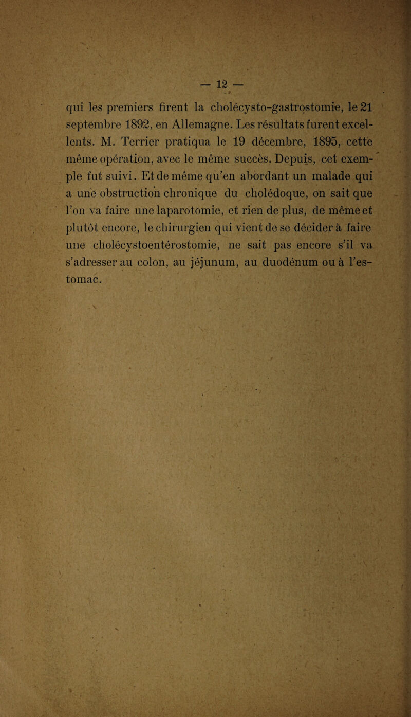 qui les premiers firent la cholécysto-gastrostomie, le 21 septembre 1892, en Allemagne. Les résultats furent excel¬ lents. M. Terrier pratiqua le 19 décembre, 1895, cette même opération, avec le même succès. Depuis, cet exem¬ ple fut suivi. Et de même qu'en abordant un malade qui a une obstruction chronique du cholédoque, on sait que * l’on va faire une laparotomie, et rien déplus, de même et plutôt encore, le chirurgien qui vient de se décider à faire une cholécystoentérostomie, ne sait pas encore s’il va s’adresser au colon, au jéjunum, au duodénum ou à l’es¬ tomac.