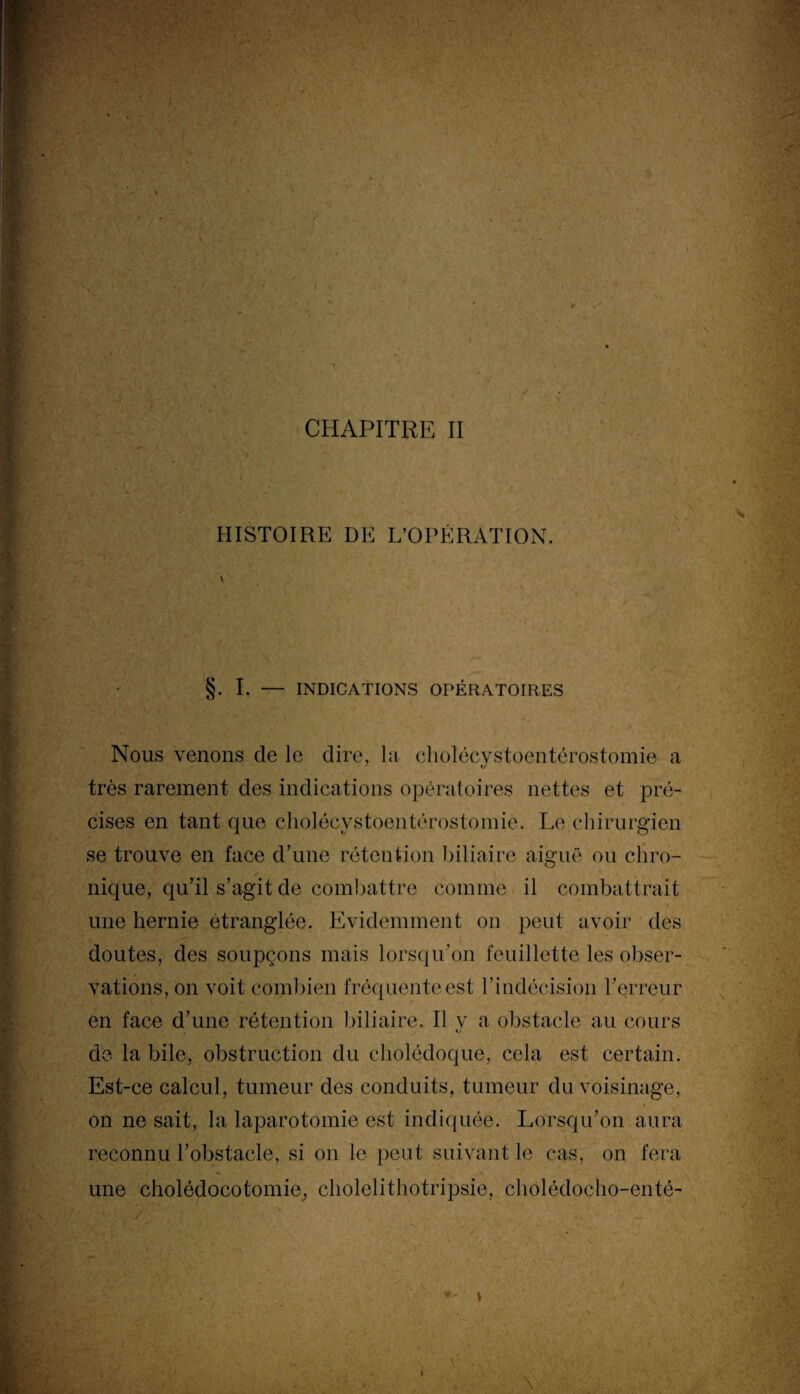 HISTOIRE DE L’OPÉRATION. V §. I. — INDICATIONS OPÉRATOIRES Nous venons de le dire, la cholécvstoentérostomie a très rarement des indications opératoires nettes et pré¬ cises en tant que cholécystoentérostomie. Le chirurgien se trouve en face d’une rétention biliaire aigue ou chro¬ nique, qu’il s’agit de combattre comme il combattrait une hernie étranglée. Evidemment on peut avoir des doutes, des soupçons mais lorsqu’on feuillette les obser¬ vations, on voit combien fréquente est l’indécision l’erreur en face d’une rétention biliaire. Il y a obstacle au cours de la bile, obstruction du cholédoque, cela est certain. Est-ce calcul, tumeur des conduits, tumeur du voisinage, on ne sait, la laparotomie est indiquée. Lorsqu’on aura reconnu l’obstacle, si on le peut suivant le cas, on fera une cholédocotomie, cliolelithotripsie, cholédocho-enté-