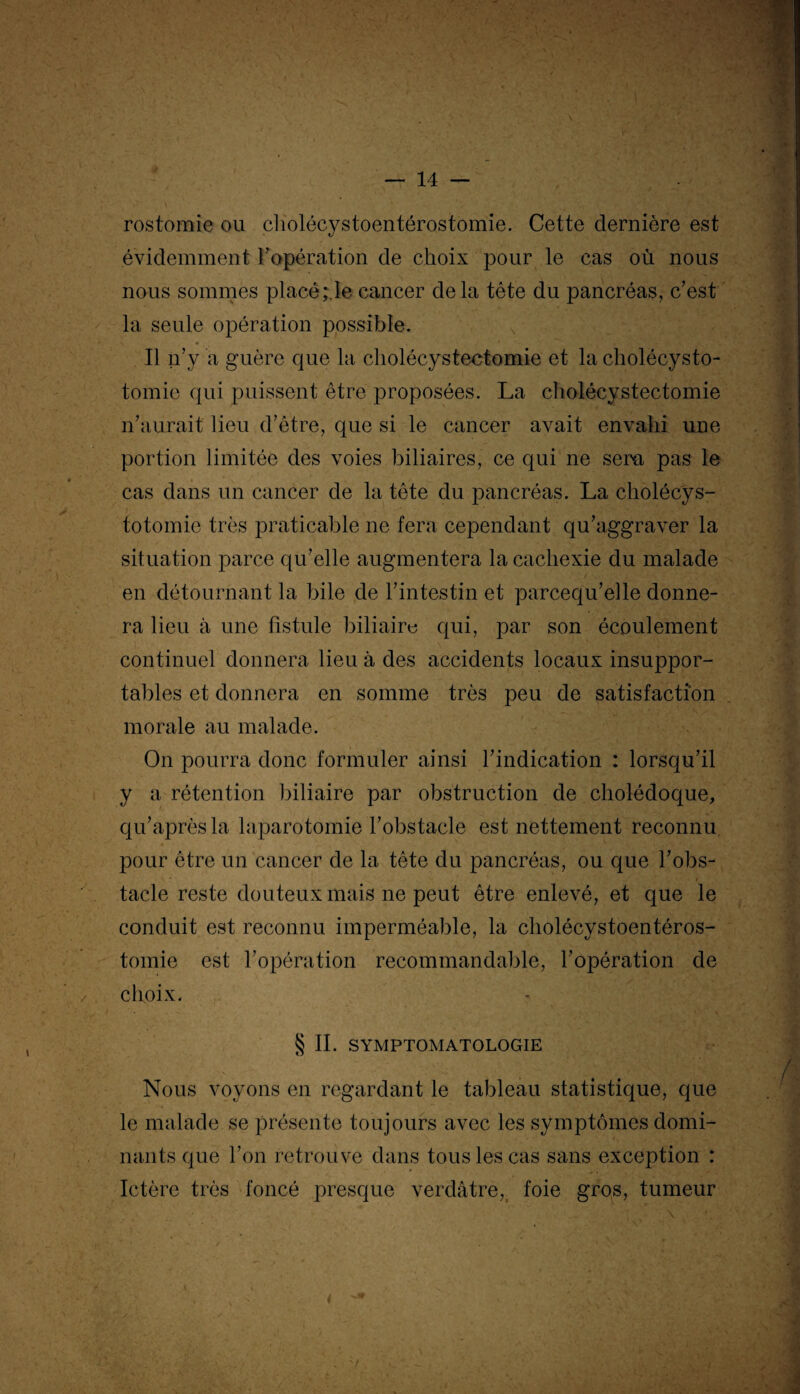 rostomie ou cliolécystoentérostomie. Cette dernière est évidemment l'opération de choix pour le cas où nous nous sommes placé ;.Ie cancer delà tête du pancréas, c’est la seule opération possible. Il n’y a guère que la cholécystectomie et la cholécysto¬ tomie qui puissent être proposées. La cholécystectomie n’aurait lieu d’être, que si le cancer avait envahi une portion limitée des voies biliaires, ce qui ne sera pas le cas dans un cancer de la tête du pancréas. La cholécys¬ totomie très praticable ne fera cependant qu’aggraver la situation parce qu’elle augmentera la cachexie du malade en détournant la bile de l’intestin et parcequ’elle donne¬ ra lieu à une fistule biliaire qui, par son écoulement continuel donnera lieu à des accidents locaux insuppor¬ tables et donnera en somme très peu de satisfaction morale au malade. On pourra donc formuler ainsi l’indication : lorsqu’il y a rétention biliaire par obstruction de cholédoque, qu’aprèsla laparotomie l’obstacle est nettement reconnu pour être un cancer de la tête du pancréas, ou que l’obs¬ tacle reste douteux mais ne peut être enlevé, et que le conduit est reconnu imperméable, la cholécystoentéros- tomie est l’opération recommandable, l’opération de choix. § II. SYMPTOMATOLOGIE Nous voyons en regardant le tableau statistique, que le malade se présente toujours avec les symptômes domi¬ nants que l’on retrouve dans tous les cas sans exception : Ictère très foncé presque verdâtre, foie gros, tumeur *