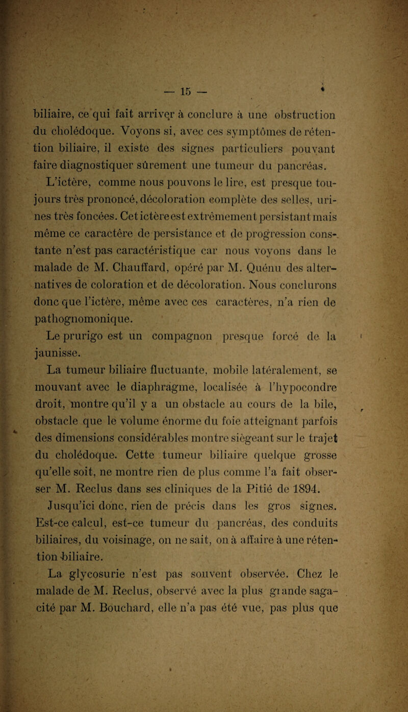 biliaire, ce qui fait arriver à conclure à une obstruction du cholédoque. Voyons si, avec ces symptômes de réten¬ tion biliaire, il existe des signes particuliers pouvant faire diagnostiquer sûrement une tumeur du pancréas. L’ictère, comme nous pouvons le lire, est presque tou¬ jours très prononcé, décoloration complète des selles, uri¬ nes très foncées. Cet ictère est extrêmement persistant mais même ce caractère de persistance et de progression cons¬ tante n’est pas caractéristique car nous voyons dans le malade de M. Chauffard, opéré par M. Quénu des alter¬ natives de coloration et de décoloration. Nous conclurons donc que l’ictère, même avec ces caractères, n’a rien de \ pathognomonique. Le prurigo est un compagnon presque forcé de la jaunisse. La tumeur biliaire fluctuante, mobile latéralement, se mouvant avec le diaphragme, localisée à l’hypocondre droit, montre qu’il y a un obstacle au cours de la bile, obstacle que le volume énorme du foie atteignant parfois des dimensions considérables montre siégeant sur le trajet du cholédoque. Cette tumeur biliaire quelque grosse qu’elle soit, ne montre rien de plus comme l’a fait obser- ser M. Reclus dans ses cliniques de la Pitié de 1894. Jusqu’ici donc, rien de précis dans les gros signes. Est-ce calcul, est-ce tumeur du pancréas, des conduits biliaires, du voisinage, on ne sait, on à affaire à une réten¬ tion 'biliaire. La glycosurie n’est pas souvent observée. Chez le malade de M. Reclus, observé avec la plus giande saga¬ cité par M. Bouchard, elle n’a pas été vue, pas plus que I