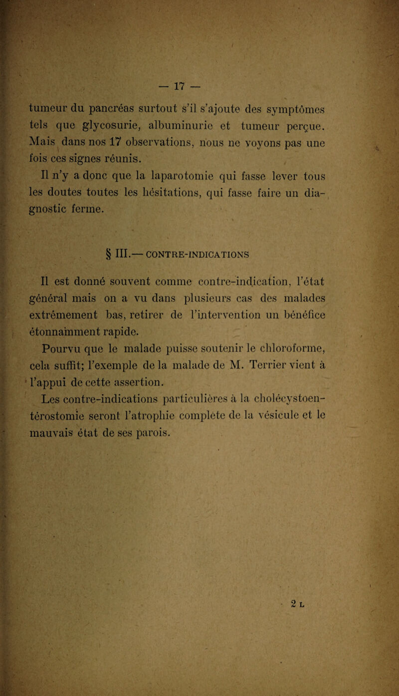 - 17 — tumeur du pancréas surtout s’il s’ajoute des symptômes tels que glycosurie, albuminurie et tumeur perçue. Mais dans nos 17 observations, nous ne voyons pas une fois ces signes réunis. Il n’y a donc que la laparotomie qui fasse lever tous les doutes toutes les hésitations, qui fasse faire un dia¬ gnostic ferme. . - • • * / % § III.— CONTRE-INDICATIONS Il est donné souvent comme contre-indication, l’état général mais on a vu dans plusieurs cas des malades extrêmement bas, retirer de l’intervention un bénéfice étonnamment rapide. Pourvu que le malade puisse soutenir le chloroforme, cela suffit; l’exemple delà malade de M. Terrier vient à l’appui de cette assertion. Les contre-indications particulières à la cholécystoen- térostomie seront l’atrophie complète de la vésicule et le mauvais état de ses parois. >. r
