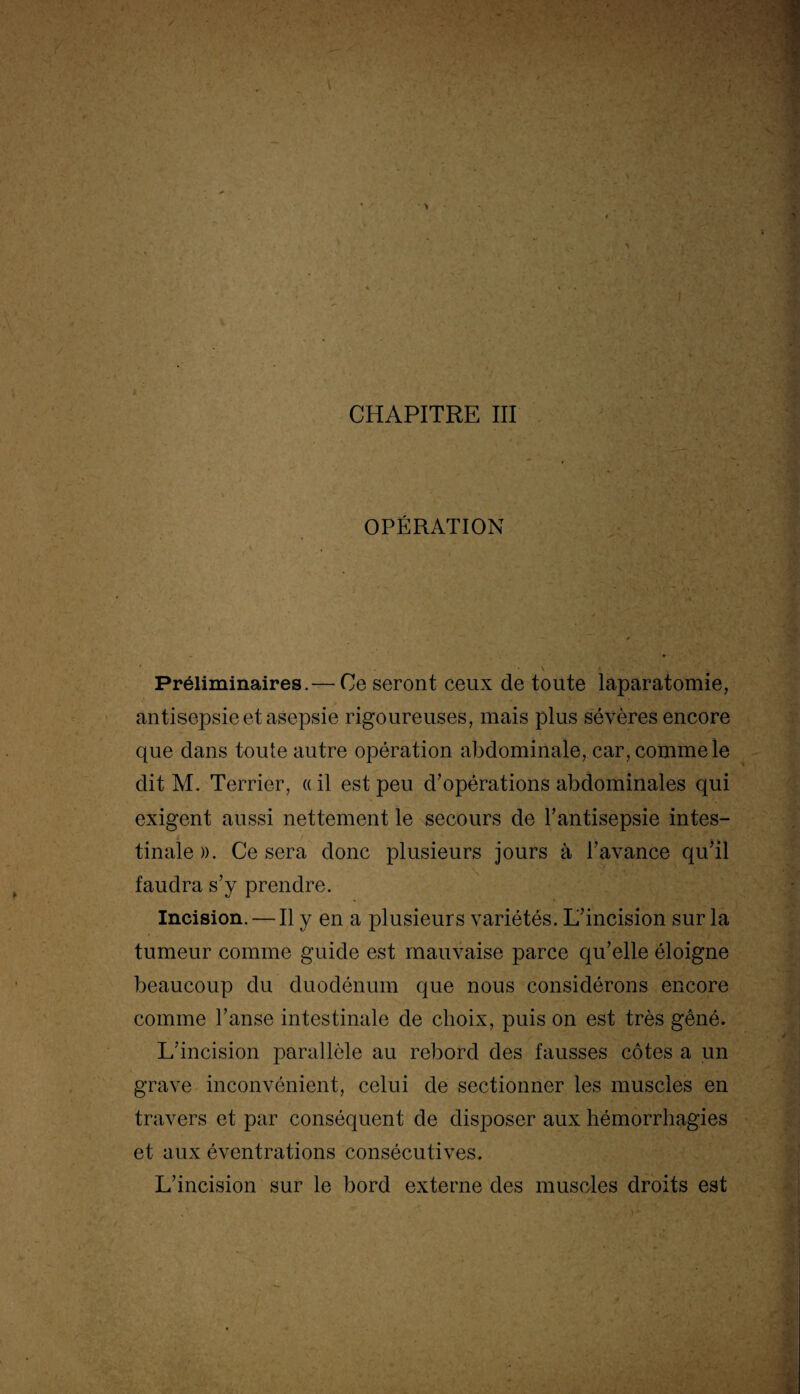 OPÉRATION Préliminaires.— Ce seront ceux de toute laparatomie, antisepsie et asepsie rigoureuses, mais plus sévères encore que dans toute autre opération abdominale, car, comme le dit M. Terrier, «il est peu d’opérations abdominales qui exigent aussi nettement le secours de l’antisepsie intes¬ tinale)). Ce sera donc plusieurs jours à l’avance qu’il faudra s’y prendre. Incision. — Il y en a plusieurs variétés. L’incision sur la tumeur comme guide est mauvaise parce qu’elle éloigne beaucoup du duodénum que nous considérons encore comme l’anse intestinale de choix, puis on est très gêné. L’incision parallèle au rebord des fausses côtes a un grave inconvénient, celui de sectionner les muscles en travers et par conséquent de disposer aux hémorrhagies et aux éventrations consécutives. L’incision sur le bord externe des muscles droits est