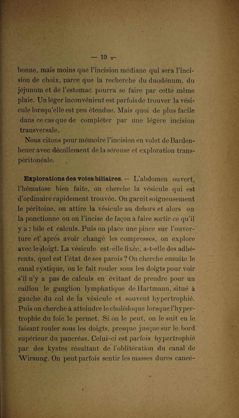 bonne, mais moins que l'incision médiane qui sera l’inci¬ sion cle choix, parce que la recherche du duodénum, du jéjunum et de l’estomac pourra se faire par cette même plaie. Un léger inconvénient est parfois de trouver lavési- cule lorsqu’elle est peu étendue. Mais quoi de plus facile dans ce cas que de compléter par une légère incision transversale. Nous citons pour mémoire l’incision en volet deBarden- lieneravec décollement de la séreuse et exploration trans- péritonéale. Explorations des voies biliaires. — L’abdomen ouvert, l’hématose bien faite, on cherche la vésicule qui est d’ordinaire rapidement trouvée. On garnit soigneusement le péritoine, on attire la vésicule au dehors et alors on la ponctionne ou on l’incise de façon à faire sortir ce qu’il y a : bile et calculs. Puis on place une pince sur l’ouver¬ ture et' après avoir changé les compresses, on explore avec le doigt. La vésicule est-elle fixée, a-t-elle des adhé¬ rents, quel est l’état dé ses parois? On cherche ensuite le canal cystique, on le fait rouler sous les doigts pour voir s’il n’y a pas de calculs en évitant de prendre pour un caillou le ganglion lymphatique de Hartmann, situé à % gauche du col de la vésicule et souvent hypertrophié. Puis on cherche à atteindre le cholédoque lorsque l’hyper¬ trophie du foie le permet. Si on le peut, on le suit en le faisant rouler sous les doigts, presque jusque sur le bord supérieur du pancréas. Celui-ci est parfois hypertrophié par des kystes résultant de l’oblitération du canal de Wirsung. On peut parfois sentir les masses dures cancé-