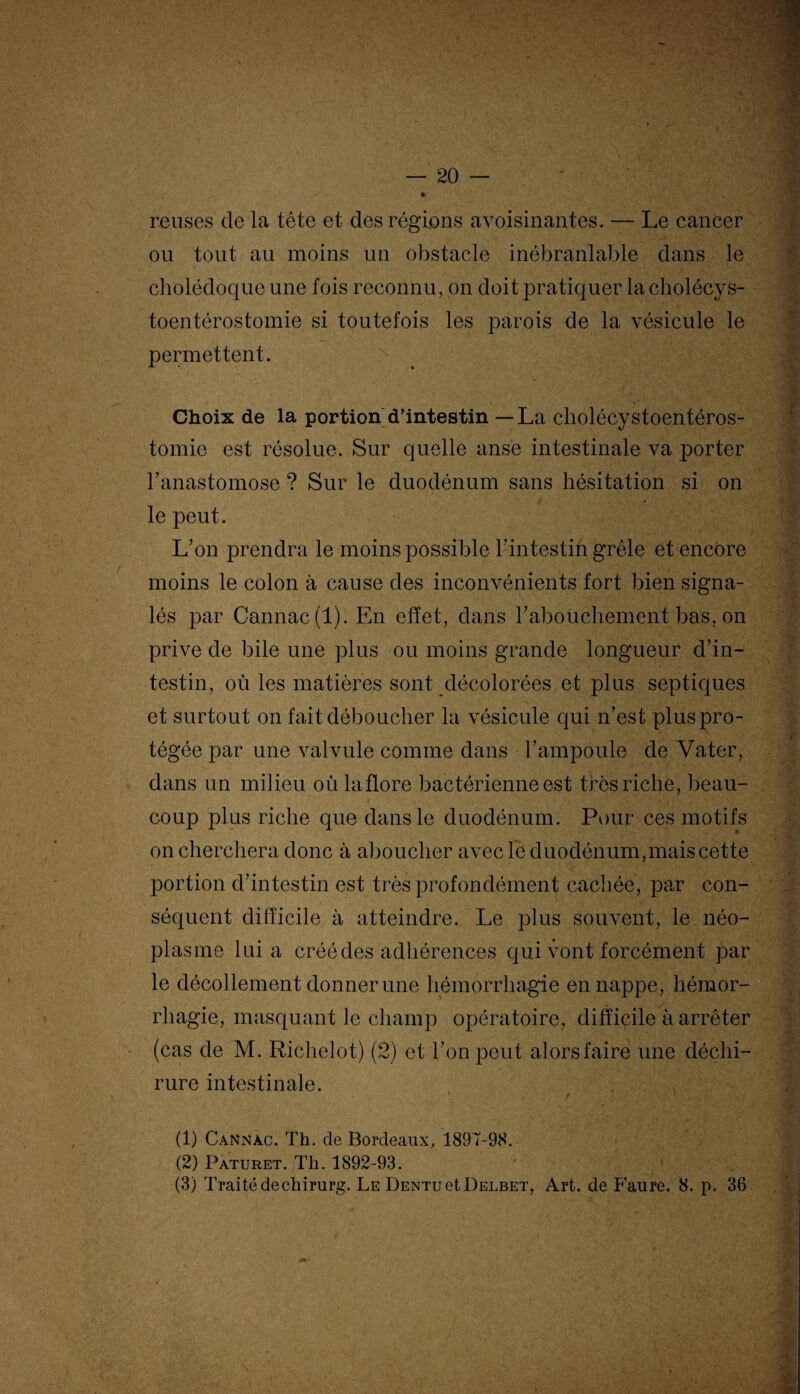 reuses de la tête et des régions avoisinantes. — Le cancer ou tout au moins un obstacle inébranlable dans le cholédoque une fois reconnu, on doit pratiquer la cholécys- toentérostomie si toutefois les parois de la vésicule le permettent. Choix de la portion d’intestin — La cliolécystoentéros- tomie est résolue. Sur quelle anse intestinale va porter l'anastomose ? Sur le duodénum sans hésitation si on le peut. L'on prendra le moins possible l'intestin grêle et encore moins le colon à cause des inconvénients fort bien signa¬ lés par Cannac(l). En effet, dans l’abouchement bas. on prive de bile une plus ou moins grande longueur d'in¬ testin, où les matières sont décolorées et plus septiques et surtout on fait déboucher la vésicule qui n’est plus pro¬ tégée par une valvule comme dans l’ampoule de Vater, dans un milieu où la flore bactérienne est très riche, beau¬ coup plus riche que dans le duodénum. Pour ces motifs on cherchera donc à aboucher avec le duodénum,mais cette portion d'intestin est très profondément cachée, par con¬ séquent difficile à atteindre. Le plus souvent, le néo¬ plasme lui a créé des adhérences qui vont forcément par le décollement donner une hémorrhagie en nappe, hémor¬ rhagie, masquant le champ opératoire, difficile à arrêter (cas de M. Richelot) (2) et l'on peut alorsfaire une déchi¬ rure intestinale. * / ‘ ; (1) Cannàc. Th. de Bordeaux, 1897-98. (2) Paturet. Th. 1892-93. (3) Traité dechirurg. Le DENTuetDELBET, Art. de Faure. 8. p. 36
