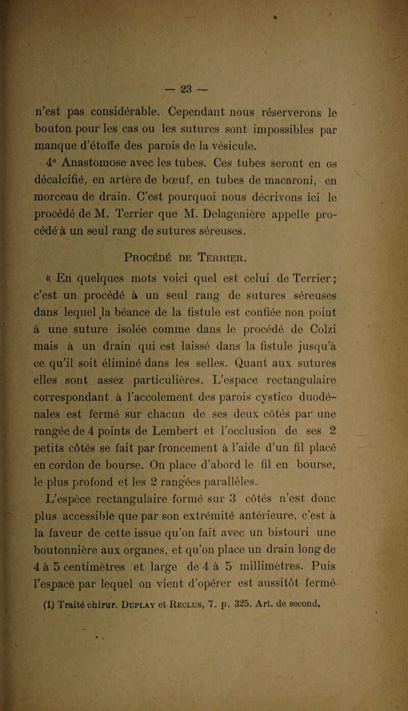 n’est pas considérable. Cependant nous réserverons le bouton pour les cas ou les sutures sont impossibles par manque d’étoffe des parois de la vésicule. 4e Anastomose avec les tubes. Ces tubes seront en os décalcifié, en artère de bœuf, en tubes de macaroni, en morceau de drain. C’est pourquoi nous décrivons ici le procédé de M. Terrier que M. Delagenière appelle pro¬ cédé à un seul rang de sutures séreuses. Procédé de Terrier. « En quelques mots voici quel est celui de Terrier ; c’est un procédé à un seul rang de sutures séreuses dans lequel la béance de la fistule est confiée non point à une suture isolée comme dans le procédé de Colzi mais à un drain qui est laissé dans la fistule jusqu’à ce qu’il soit éliminé dans les selles. Quant aux sutures elles sont assez particulières. L’espace rectangulaire correspondant à l’accolement des parois cystico duodé- nales est fermé sur chacun de ses deux côtés par une rangée de 4 points de Lembert et l’occlusion de ses 2 petits côtés se fait par froncement à l’aide d’un fil placé en cordon de bourse. On place d’abord le fil en bourse, le plus profond et les 2 rangées parallèles. L’espèce rectangulaire formé sur 3 côtés n’est donc plus accessible que par son extrémité antérieure, c’est à la faveur de cette issue qu’on fait avec un bistouri une boutonnière aux organes, et qu’on place un drain long de 4 à 5 centimètres et large de 4 à 5 millimètres. Puis l’espace par lequel on vient d’opérer est aussitôt fermé