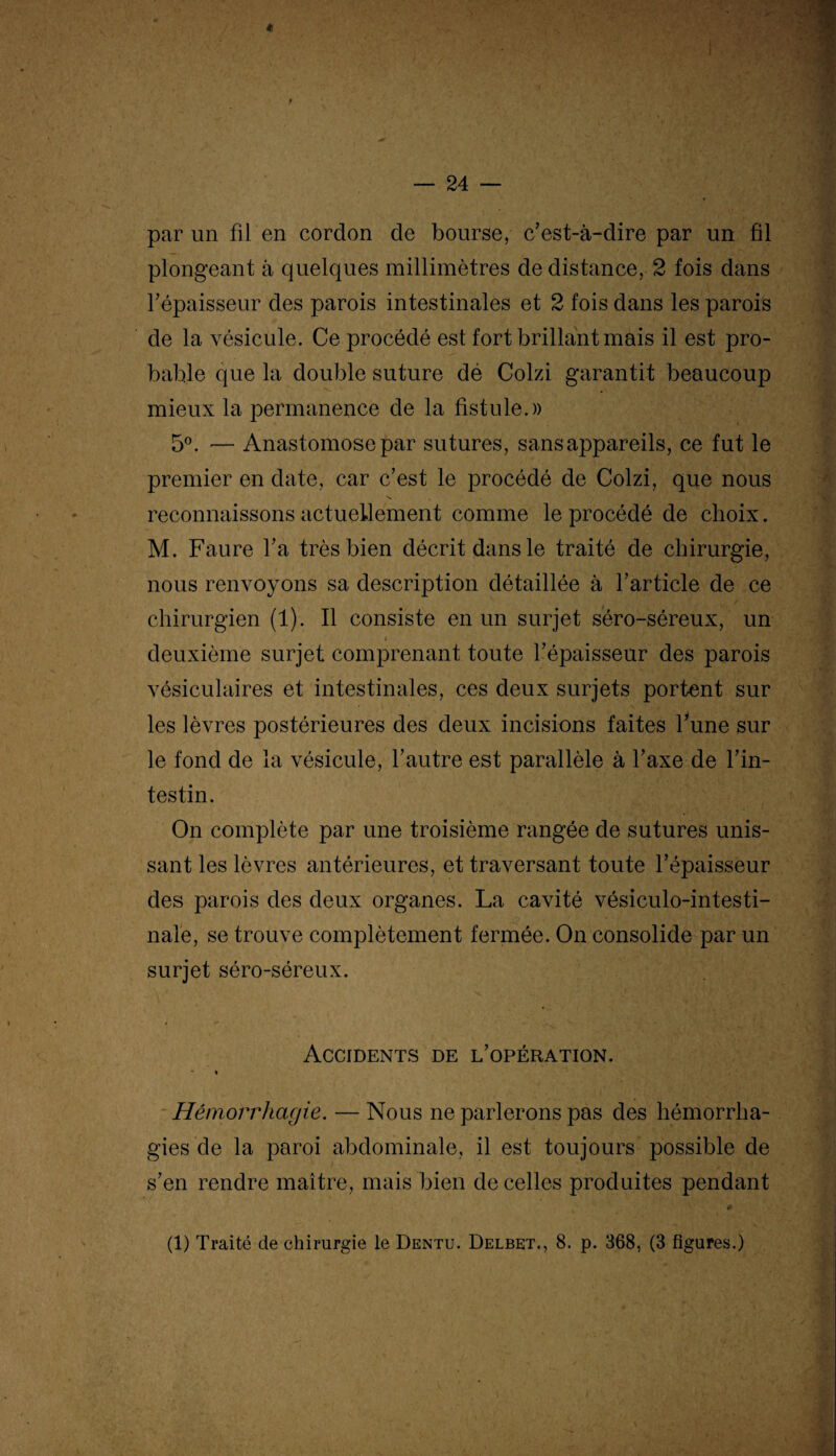 « — 24 — par un fil en cordon de bourse, c’est-à-dire par un fil plongeant à quelques millimètres de distance, 2 fois dans l’épaisseur des parois intestinales et 2 fois dans les parois de la vésicule. Ce procédé est fort brillant mais il est pro¬ bable que la double suture dé Colzi garantit beaucoup mieux la permanence de la fistule.)) 5°. — Anastomose par sutures, sans appareils, ce fut le premier en date, car c’est le procédé de Colzi, que nous reconnaissons actuellement comme le procédé de choix. M. Faure l’a très bien décrit dans le traité de chirurgie, nous renvoyons sa description détaillée à l’article de ce chirurgien (1). Il consiste en un surjet séro-séreux, un i deuxième surjet comprenant toute l’épaisseur des parois vésiculaires et intestinales, ces deux surjets portent sur les lèvres postérieures des deux incisions faites hune sur le fond de la vésicule, l’autre est parallèle à l’axe de l’in¬ testin. On complète par une troisième rangée de sutures unis¬ sant les lèvres antérieures, et traversant toute l’épaisseur des parois des deux organes. La cavité vésiculo-intesti- nale, se trouve complètement fermée. On consolide par un surjet séro-séreux. Accidents de l’opération. * » Hémorrhagie. — Nous ne parlerons pas des hémorrha¬ gies de la paroi abdominale, il est toujours possible de s’en rendre maître, mais bien de celles produites pendant