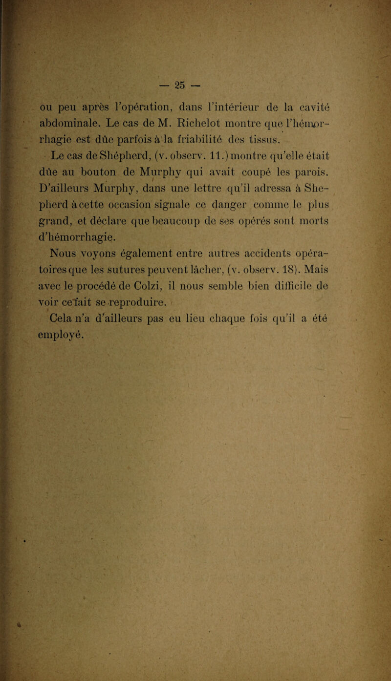 t ou peu après l’opération, dans l’intérieur de la cavité abdominale. Le cas de M. Richelot montre que l’hémor¬ rhagie est due parfois à la friabilité des tissus. Le cas deShépherd, (v. observ. 11.) montre qu’elle était due au bouton de Murphy qui avait coupé les parois. D’ailleurs Murphy, dans une lettre qu’il adressa à She¬ pherd à cette occasion signale ce danger comme le plus grand, et déclare que beaucoup de ses opérés sont morts d’hémorrhagie. Nous voyons également entre autres accidents opéra¬ toires que les sutures peuvent lâcher, (v. observ. 18). Mais avec le procédé de Colzi, il nous semble bien difficile de voir ce fait se reproduire. Cela n’a d’ailleurs pas eu lieu chaque fois qu’il a été employé. i *