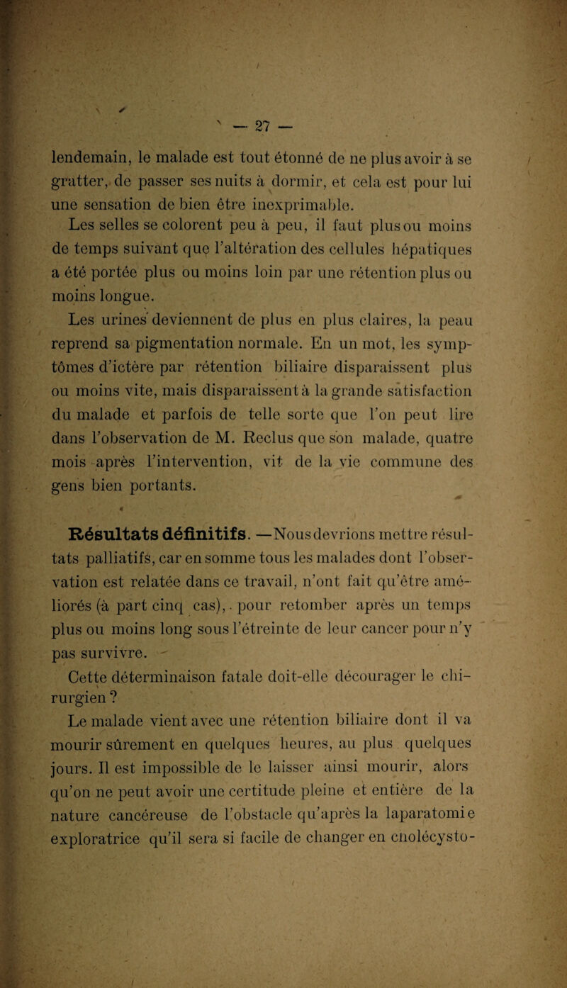 lendemain, le malade est tout étonné de ne plus avoir à se gratter, de passer ses nuits à dormir, et cela est pour lui une sensation de bien être inexprimable. Les selles se colorent peu à peu, il faut plus ou moins de temps suivant que F altération des cellules hépatiques a été portée plus ou moins loin par une rétention plus ou moins longue. Les urines'deviennent de plus en plus claires, la peau reprend sa pigmentation normale. En un mot, les symp¬ tômes d’ictère par rétention biliaire disparaissent plus ou moins vite, mais disparaissent à la grande satisfaction du malade et parfois de telle sorte que Ton peut lire dans l’observation de M. Reclus que son malade, quatre mois après l’intervention, vit de la vie commune des gens bien portants. 4f Résultats définitifs. —Nous devrions mettre résul¬ tats palliatifs, car en somme tous les malades dont l’obser¬ vation est relatée dans ce travail, n’ont fait qu’être amé¬ liorés (à part cinq cas),, pour retomber après un temps plus ou moins long sous l’étreinte de leur cancer pour n’y pas survivre. Cette déterminaison fatale doit-elle décourager le chi¬ rurgien ? Le malade vient avec une rétention biliaire dont il va mourir sûrement en quelques heures, au plus quelques jours. Il est impossible de le laisser ainsi mourir, alors qu’on ne peut avoir une certitude pleine et entière de la nature cancéreuse de l’obstacle qu’après la laparatomie exploratrice qu’il sera si facile de changer en cnolécysto-