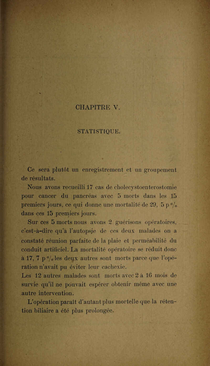 STATISTIQUE. Ce sera plutôt un enregistrement et un groupement cle résultats. Nous avons recueilli 17 cas de cholecystoenterostomie pour cancer du pancréas avec 5 morts dans les 15 premiers jours, ce qui donne une mortalité de 29, 5 p % dans ces 15 premiers jours. Sur ces 5 morts nous avons 2 guérisons opératoires, c’est-à-dire qu’à l’autopsje de ces deux malades on a constaté réunion parfaite de la plaie et perméabilité du conduit artificiel. La mortalité opératoire se réduit donc à 17, 7 p%les deux autres sont morts parce que l’opé¬ ration n’avait pu éviter leur cachexie. Les 12 autres malades sont morts avec 2 à 16 mois de survie qu’il ne pouvait espérer obtenir même avec une autre intervention. L’opération paraît d’autant plus mortelle que la réten¬ tion biliaire a été plus prolongée.
