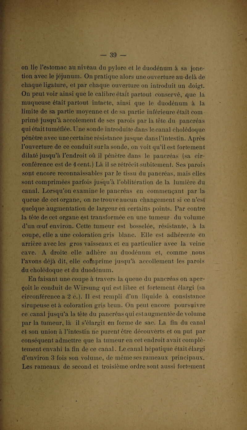 on lie l’estomac au niveau du pylore et le duodénum à sa jonc¬ tion avec le jéjunum. On pratique alors une ouverture au-delà de chaque ligature, et par chaque ouverture on introduit un doigt. On peut voir ainsi que le calibre était partout conservé, que la muqueuse était partout intacte, ainsi que le duodénum à la limite de sa partie moyenne et de sa partie inférieure était com primé jusqu’à accolement de ses parois par la tête du pancréas qui était tuméfiée. Une sonde introduite dans le canal cholédoque pénètre avec une certaine résistance jusque dansl’intestin. Après l’ouverture de ce conduit sur la sonde, on voit qu’il est fortement dilaté jusqu’à l’endroit où il pénètre dans le pancréas (sa cir¬ conférence est de 4cent.) Là il se rétrécit subitement. Ses parois sont encore reconnaissables par le tissu du pancréas, mais elles sont comprimées parfois jusqu’à l’oblitération de la lumière du canal. Lorsqu’on examine le pancréas en commençant par la queue de cet organe, on ne trouve aucun changement si ce n’est quelque augmentation de largeur en certains points. Par contre la tête de cet organe est transformée en une tumeur du volume d’un œuf environ. Cette tumeur est bosselée, résistante, à la coupe, elle a une coloration gris blanc. Elle est adhérente en arrière avec les gros vaisseaux et en particulier avec la veine cave. A droite elle adhère au duodénum et, comme nous l’avons déjà dit, elle cofhprime jusqu’à accollement les parois du cholédoque et du duodénum. En faisant une coupe à travers la queue du pancréas on aper¬ çoit le conduit de Wirsung qui est libre et fortement élargi (sa circonférence a 2 c.). Il est rempli d’un liquide à consistance sirupeuse et à coloration gris brun. On peut encore poursuivre ce canal jusqu’à la tête du pancréas qui est augmentée de volume par la tumeur, là il s’élargit en forme de sac. La fin du canal et son union à l’intestin ne purent être découverts et on put par conséquent admettre que la tumeur en cet endroit avait complè¬ tement envahi la fin de ce canal. Le canal hépatique était élargi d’environ 3 fois son volume, de même ses rameaux principaux. Les rameaux de second et troisième ordre sont aussi fortement