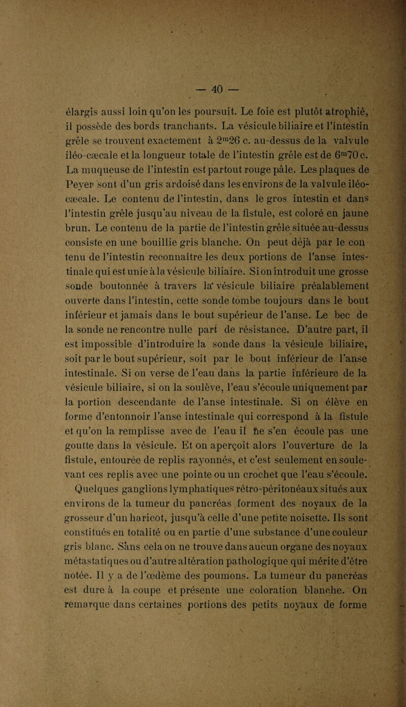 élargis aussi loin qu’on les poursuit. Le foie est plutôt atrophié, il possède des bords tranchants. La vésicule biliaire et l’intestin grêle se trouvent exactement à 2m26 c. au-dessus de la valvule iléo-cæcale et la longueur totale de l’intestin grêle est de 6m70c. La muqueuse de l’intestin est partout rouge pâle. Les plaques de Peyer sont d’un gris ardoisé dans les environs de la valvule iléo- cæcale. Le contenu de l’intestin, dans le gros intestin et dans l’intestin grêle jusqu’au niveau de la fistule, est coloré en jaune brun. Le contenu de la partie de l’intestin grêle située au-dessus consiste en une bouillie gris blanche. On peut déjà par le con tenu de l’intestin reconnaître les deux portions de l’anse intes¬ tinale qui est unie à la vésicule biliaire. Si on introduit une grosse sonde boutonnée à travers la* vésicule biliaire préalablement ouverte dans l’intestin, cette sonde tombe toujours dans le bout inférieur et jamais dans le bout supérieur de l’anse. Le bec de la sonde ne rencontre nulle part de résistance. D’autre part, il est impossible d’introduire la sonde dans la vésicule biliaire, soit par le bout supérieur, soit par le bout inférieur de l’anse intestinale. Si on verse de l’eau dans la partie inférieure de la vésicule biliaire, si on la soulève, l’eau s’écoule uniquement par la portion descendante de l’anse intestinale. Si on élève en forme d’entonnoir l’anse intestinale qui correspond à la fistule et qu’on la remplisse avec de l’eau il he s’en écoule pas une goutte dans la vésicule. Et on aperçoit alors l’ouverture de la fistule, entourée de replis rayonnés, et c’est seulement en soule¬ vant ces replis avec une pointe ou un crochet que l’eau s’écoule. Quelques ganglions lymphatiques rétro-péritonéaux situés aux environs de la tumeur du pancréas forment des noyaux de la grosseur d’un haricot, jusqu’à celle d’une petite noisette. Ils sont constitués en totalité ou en partie d’une substance d’une couleur gris blanc. Sans cela on ne trouve dans aucun organe des noyaux métastatiques ou d’autre altération pathologique qui mérite d’être notée. Il y a de l’œdème des poumons. La tumeur du pancréas est dure à la coupe et présente une coloration blanche. On remarque dans certaines portions des petits noyaux de forme