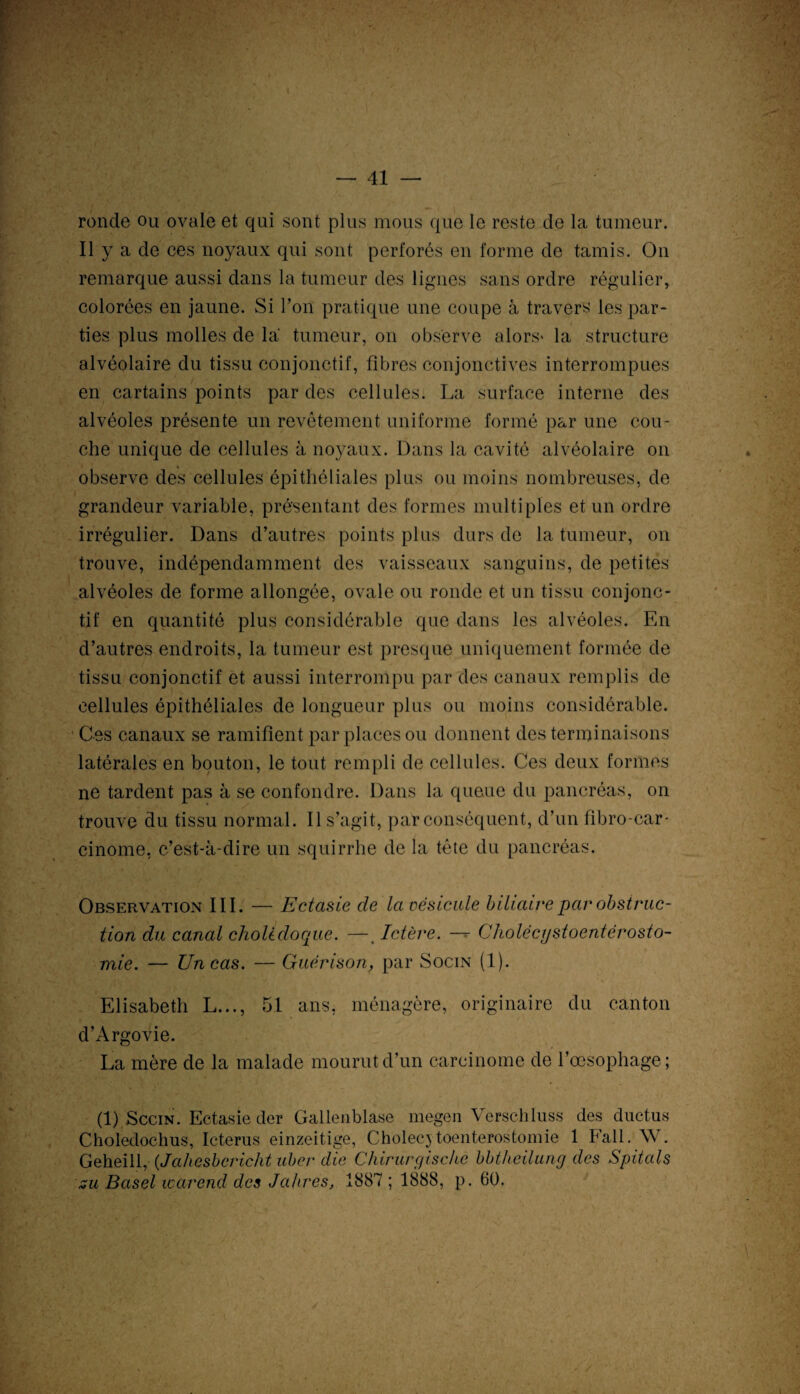 ronde ou ovale et qui sont plus mous que le reste de la tumeur. Il y a de ces noyaux qui sont perforés en forme de tamis. On remarque aussi dans la tumeur des lignes sans ordre régulier, colorées en jaune. Si Ton pratique une coupe à travers les par- ties plus molles de la tumeur, on observe alors- la structure alvéolaire du tissu conjonctif, fibres conjonctives interrompues en cartains points par des cellules. La surface interne des alvéoles présente un revêtement uniforme formé par une cou¬ che unique de cellules à noyaux. Dans la cavité alvéolaire on observe des cellules épithéliales plus ou moins nombreuses, de i grandeur variable, présentant des formes multiples et un ordre irrégulier. Dans d’autres points plus durs de la tumeur, on trouve, indépendamment des vaisseaux sanguins, de petites alvéoles de forme allongée, ovale ou ronde et un tissu conjonc¬ tif en quantité plus considérable que dans les alvéoles. En d’autres endroits, la tumeur est presque uniquement formée de tissu conjonctif et aussi interrompu par des canaux remplis de cellules épithéliales de longueur plus ou moins considérable. Ces canaux se ramifient par places ou donnent des terminaisons latérales en bouton, le tout rempli de cellules. Ces deux formes ne tardent pas à se confondre. Dans la queue du pancréas, on trouve du tissu normal. Il s’agit, par conséquent, d’un fibro-car- cinome, c’est-à-dire un squirrhe de la tête du pancréas. Observation III. — Ectasie de la vésicale biliaire par obstruc¬ tion du canal cholédoque. —. Ictère. — Cholécystoentérosto- mie. — Un cas. — Guérison, par Socin (1). Elisabeth L..., 51 ans, ménagère, originaire du canton d’Argovie. La mère de la malade mourut d’un carcinome de l’œsophage; (I).Sccin. Ectasie der Gallenblase megen Verschluss des ductus Choledochus, Icterus einzeitige, Cholecjtoenterostomie 1 Fall. W. Geheill, (Jahesbcricht ubcr die Chirurgische bbtheilung des Spitals su Basel warend des Jahres, 1887 ; 1888, p. 60,