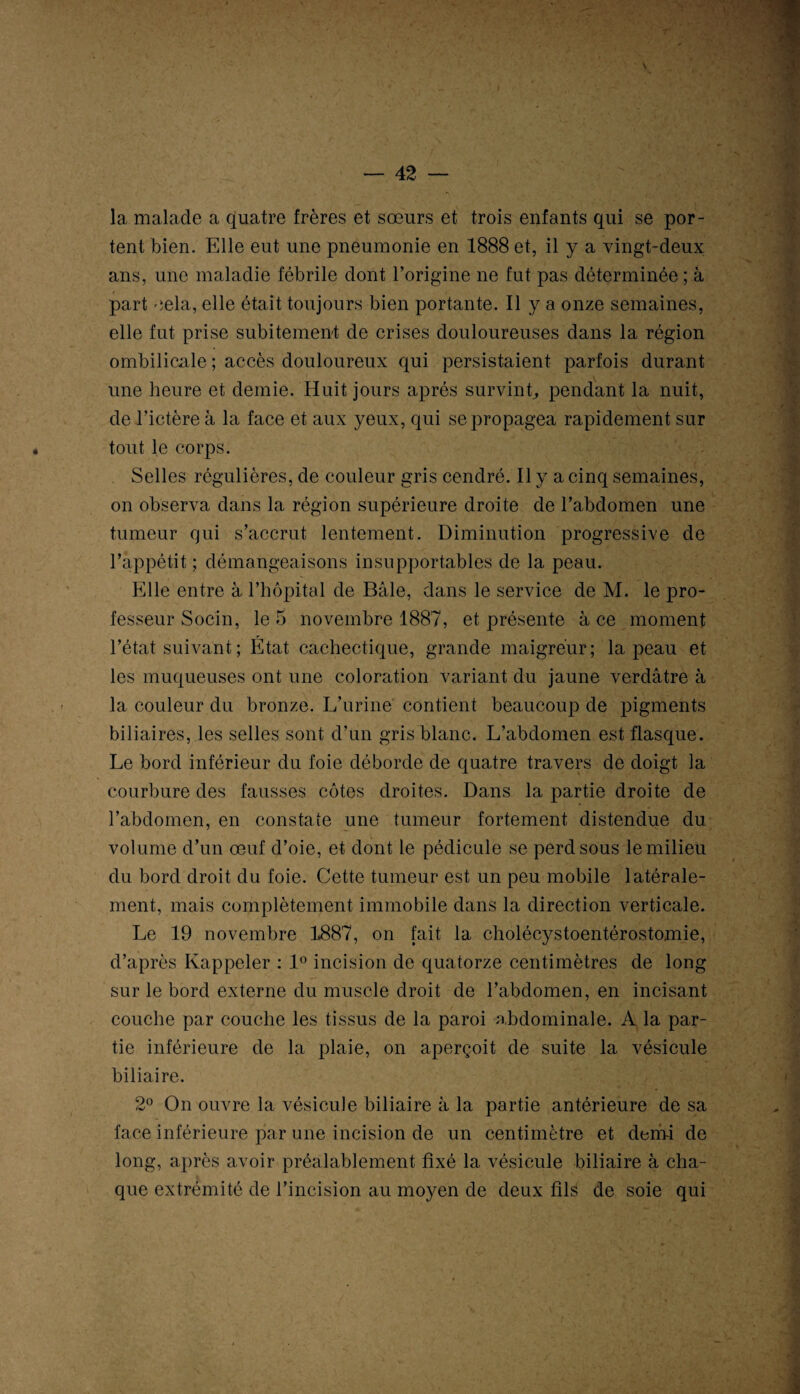 -r — 42 — la malade a quatre frères et sœurs et trois enfants qui se por¬ tent bien. Elle eut une pneumonie en 1888 et, il y a vingt-deux ans, une maladie fébrile dont l’origine ne fut pas déterminée ; à part cela, elle était toujours bien portante. Il y a onze semaines, elle fut prise subitement de crises douloureuses dans la région ombilicale ; accès douloureux qui persistaient parfois durant une heure et demie. Huit jours après survint., pendant la nuit, de l’ictère à la face et aux yeux, qui se propagea rapidement sur tout le corps. Selles régulières, de couleur gris cendré. Il y a cinq semaines, on observa dans la région supérieure droite de l’abdomen une tumeur qui s’accrut lentement. Diminution progressive de l’appétit ; démangeaisons insupportables de la peau. Elle entre à l’hôpital de Bâle, dans le service de M. le pro¬ fesseur Socin, le 5 novembre 1887, et présente à ce moment l’état suivant ; État cachectique, grande maigreur; la peau et les muqueuses ont une coloration variant du jaune verdâtre à la couleur du bronze. L’urine contient beaucoup de pigments biliaires, les selles sont d’un gris blanc. L’abdomen est flasque. Le bord inférieur du foie déborde de quatre travers de doigt la courbure des fausses côtes droites. Dans la partie droite de l’abdomen, en constate une tumeur fortement distendue du volume d’un œuf d’oie, et dont le pédicule se perd sous le milieu du bord droit du foie. Cette tumeur est un peu mobile latérale¬ ment, mais complètement immobile dans la direction verticale. Le 19 novembre 1887, on fait la cholécystoentérostomie, d’après Rappeler : 1° incision de quatorze centimètres de long sur le bord externe du muscle droit de l’abdomen, en incisant couche par couche les tissus de la paroi abdominale. A la par¬ tie inférieure de la plaie, on aperçoit de suite la vésicule biliaire. 2° On ouvre la vésicule biliaire à la partie antérieure de sa face inférieure par une incision de un centimètre et demi de long, après avoir préalablement fixé la vésicule biliaire à cha¬ que extrémité de l’incision au moyen de deux fils de soie qui