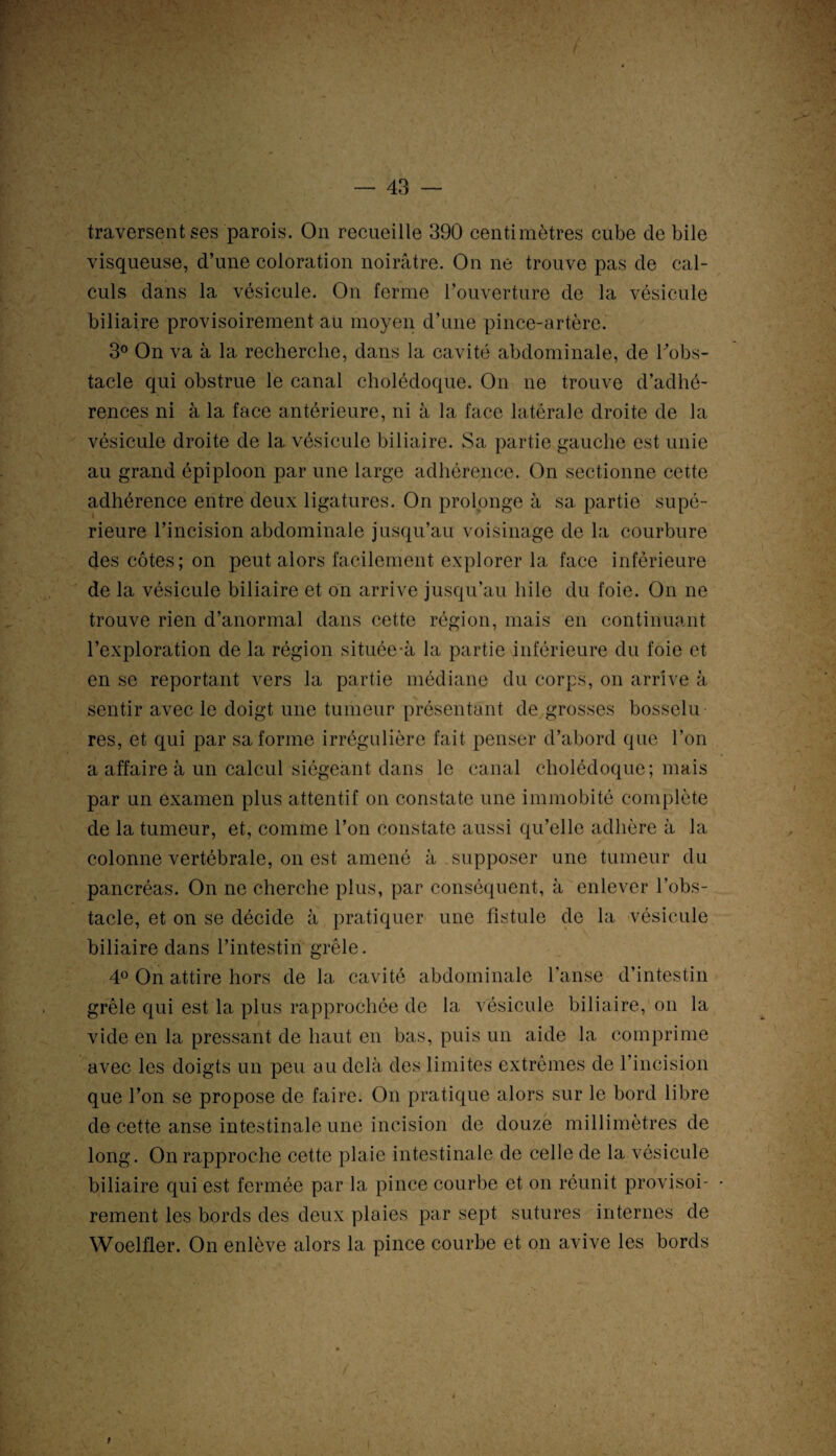 traversent ses parois. On recueille 390 centimètres cube de bile visqueuse, d’une coloration noirâtre. On ne trouve pas de cal¬ culs dans la vésicule. On ferme l’ouverture de la vésicule biliaire provisoirement au moyen d’une pince-artère. 3° On va à la recherche, dans la cavité abdominale, de Tobs- tacle qui obstrue le canal cholédoque. On ne trouve d’adhé¬ rences ni à la face antérieure, ni à la face latérale droite de la vésicule droite de la vésicule biliaire. Sa partie gauche est unie au grand épiploon par une large adhérence. On sectionne cette adhérence entre deux ligatures. On prolonge à sa partie supé¬ rieure l’incision abdominale jusqu’au voisinage de la courbure des côtes; on peut alors facilement explorer la face inférieure de la vésicule biliaire et on arrive jusqu’au hile du foie. On ne trouve rien d’anormal dans cette région, mais en continuant l’exploration de la région située-à la partie inférieure du foie et en se reportant vers la partie médiane du corps, on arrive à sentir avec le doigt une tumeur présentant de grosses bosselu res, et qui par sa forme irrégulière fait penser d’abord que l’on a affaire à un calcul siégeant dans le canal cholédoque; mais par un examen plus attentif on constate une immobité complète de la tumeur, et, comme l’on constate aussi qu’elle adhère à la colonne vertébrale, on est amené à supposer une tumeur du pancréas. On ne cherche plus, par conséquent, à enlever l’obs¬ tacle, et on se décide à pratiquer une fistule de la vésicule biliaire dans l’intestin grêle. 4° On attire hors de la cavité abdominale l’anse d’intestin grêle qui est la plus rapprochée de la vésicule biliaire, on la vide en la pressant de haut en bas, puis un aide la comprime avec les doigts un peu au delà des limites extrêmes de l’incision que l’on se propose de faire. On pratique alors sur le bord libre de cette anse intestinale une incision de douze millimètres de long. On rapproche cette plaie intestinale de celle de la vésicule biliaire qui est fermée par la pince courbe et on réunit provisoi¬ rement les bords des deux plaies par sept sutures internes de Woelfler. On enlève alors la pince courbe et on avive les bords f