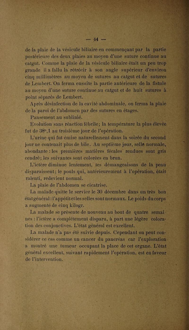de la plaie de la vésicule biliaire en commençant par la partie postérieure des deux plaies au moyen d’une suture continue au catgut. Comme la plaie de la vésicule biliaire était un peu trop grande il a fallu la rétrécir à son angle supérieur d’environ cinq millimètres au moyen de sutures au catgut et de sutures de Lembert. On ferma ensuite la partie antérieure de la fistule au moyen d’une suture continue au catgut et de huit sutures à point séparés de Lembert. Après désinfection de la cavité abdominale, on ferma la plaie de la paroi de l’abdomen par des sutures en étages. Pansement au sublimé. Evolution sans réaction fébrile; la température la plus élevée fut de 38°,1 au troisième jour de l’opération. L'urine qui fut émise naturellement dans la soirée du second jour ne contenait plus de bile. Au septième jour, selle normale, abondante : les premières matières fécales’ rendues sont gris cendré; les suivantes sont colorées en brun. L’ictère diminue lentement, les démangeaisons de la peau disparaissent; le pouls qui, antérieurement à l’opération, était ralenti, redevient normal. La plaie de l’abdomen se cicatrise. La malade quitte le service le 30 décembre dans un très bon état général :l’appéfcit et les selles sont normaux. Le poids du corps a augmenté de cinq kilogr. La malade se présente de nouveau au bout de quatre semai¬ nes : l’ictère a complètement disparu, à part une légère colora¬ tion des conjonctives. L’état général est excellent. La malade n’a pas été suivie depuis. Cependant on peut con¬ sidérer ce cas comme un cancer du pancréas car l’exploration a montré une tumeur occupant la place de cet organe. L’état général excellent, suivant rapidement ^opération, est en faveur de l’intervention. • .-j