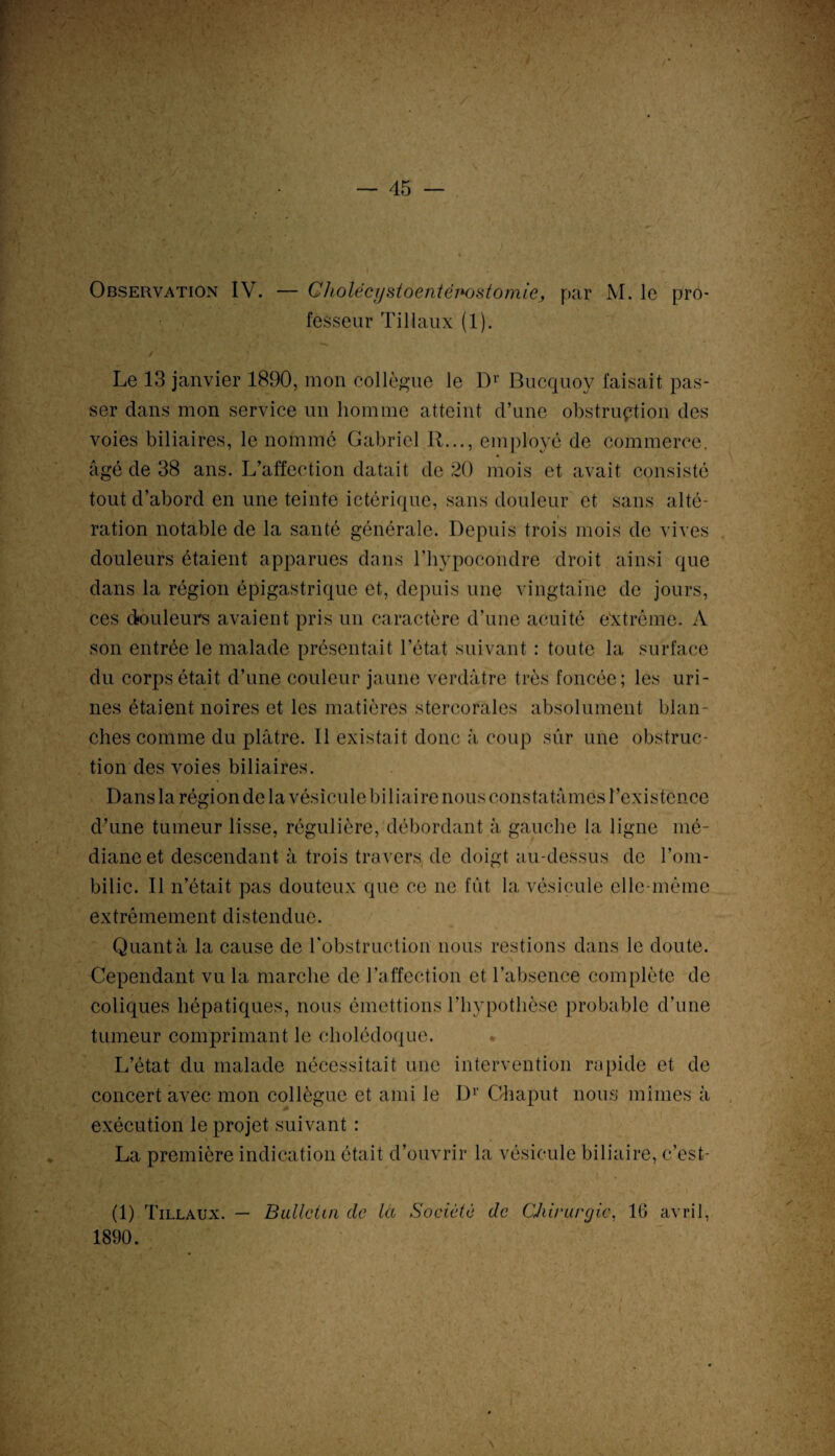 fesseur Tillaux (1). / Le 13 janvier 1890, mon collègue le Dr Bucquoy faisait pas¬ ser dans mon service un homme atteint d’une obstruction des voies biliaires, le nommé Gabriel II..., employé de commerce, âgé de 38 ans. L’affection datait de 20 mois et avait consisté tout d’abord en une teinte ictérique, sans douleur et sans alté¬ ration notable de la santé générale. Depuis trois mois de vives douleurs étaient apparues dans l’hypocondre droit ainsi que dans la région épigastrique et, depuis une vingtaine de jours, ces douleurs avaient pris un caractère d’une acuité e'xtréme. A son entrée le malade présentait l’état suivant : toute la surface du corps était d’une couleur jaune verdâtre très foncée; les uri¬ nes étaient noires et les matières stercorales absolument blan¬ ches comme du plâtre. Il existait donc à coup sûr une obstruc¬ tion des voies biliaires. Dans la région de la vésicule biliaire nous constatâmes l’existence d’une tumeur lisse, régulière, débordant à gauche la ligne mé¬ diane et descendant à trois travers de doigt au-dessus de l’om¬ bilic. Il n’était pas douteux que ce ne fût la vésicule elle-même extrêmement distendue. Quanta la cause de l'obstruction nous restions dans le doute. Cependant vu la marche de l’affection et l’absence complète de coliques hépatiques, nous émettions l’hypothèse probable d’une tumeur comprimant le cholédoque. L’état du malade nécessitait une intervention rapide et de concert avec mon collègue et ami le Dr Chaput nous mîmes à exécution le projet suivant : La première indication était d’ouvrir la vésicule biliaire, c’est- (1) Tillaux. — Bulletin de la Société de CJiirurgic, 16 avril, 1890.