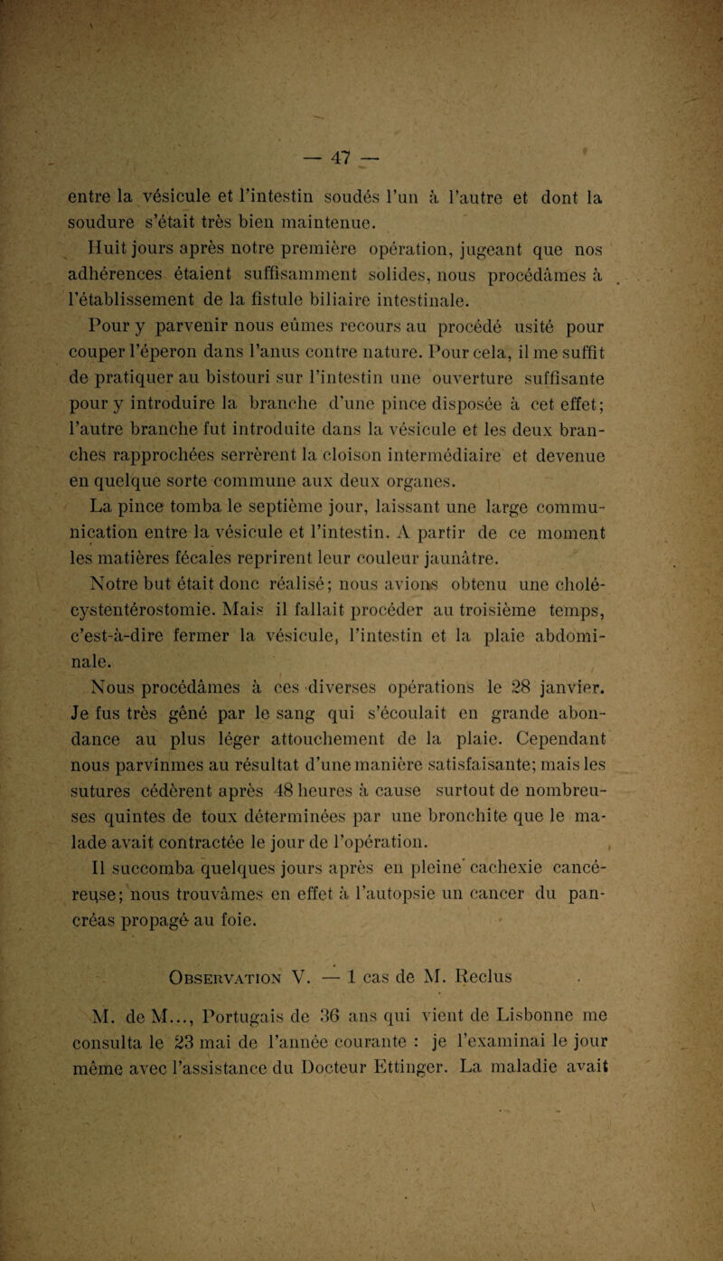I . entre la vésicule et l’intestin soudés l’un à l’autre et dont la soudure s’était très bien maintenue. Huit jours après notre première opération, jugeant que nos adhérences étaient suffisamment solides, nous procédâmes à l’établissement de la fistule biliaire intestinale. Pour y parvenir nous eûmes recours au procédé usité pour couper l’éperon dans l’anus contre nature. Pour cela, il me suffit de pratiquer au bistouri sur l’intestin une ouverture suffisante pour y introduire la branche d’une pince disposée à cet effet; l’autre branche fut introduite dans la vésicule et les deux bran¬ ches rapprochées serrèrent la cloison intermédiaire et devenue en quelque sorte commune aux deux organes. La pince tomba le septième jour, laissant une large commu¬ nication entre la vésicule et l’intestin. A partir de ce moment les matières fécales reprirent leur couleur jaunâtre. Notre but était donc réalisé; nous avions obtenu une cholé- cystentérostomie. Mais il fallait procéder au troisième temps, c’est-à-dire fermer la vésicule, l’intestin et la plaie abdomi¬ nale. Nous procédâmes à ces -diverses opérations le 28 janvier. Je fus très gêné par le sang qui s’écoulait en grande abon¬ dance au plus léger attouchement de la plaie. Cependant nous parvînmes au résultat d’une manière satisfaisante; mais les sutures cédèrent après 48 heures à cause surtout de nombreu¬ ses quintes de toux déterminées par une bronchite que le ma¬ lade avait contractée le jour de l’opération. Il succomba quelques jours après en pleine* cachexie cancé¬ reuse; nous trouvâmes en effet à l’autopsie un cancer du pan¬ créas propagé au foie. J ê Observation V. — 1 cas de M. Reclus M. de M..., Portugais de 36 ans qui vient de Lisbonne me consulta le 23 mai de l’année courante : je l’examinai le jour ' même avec l’assistance du Docteur Ettinger. La maladie avait \ •