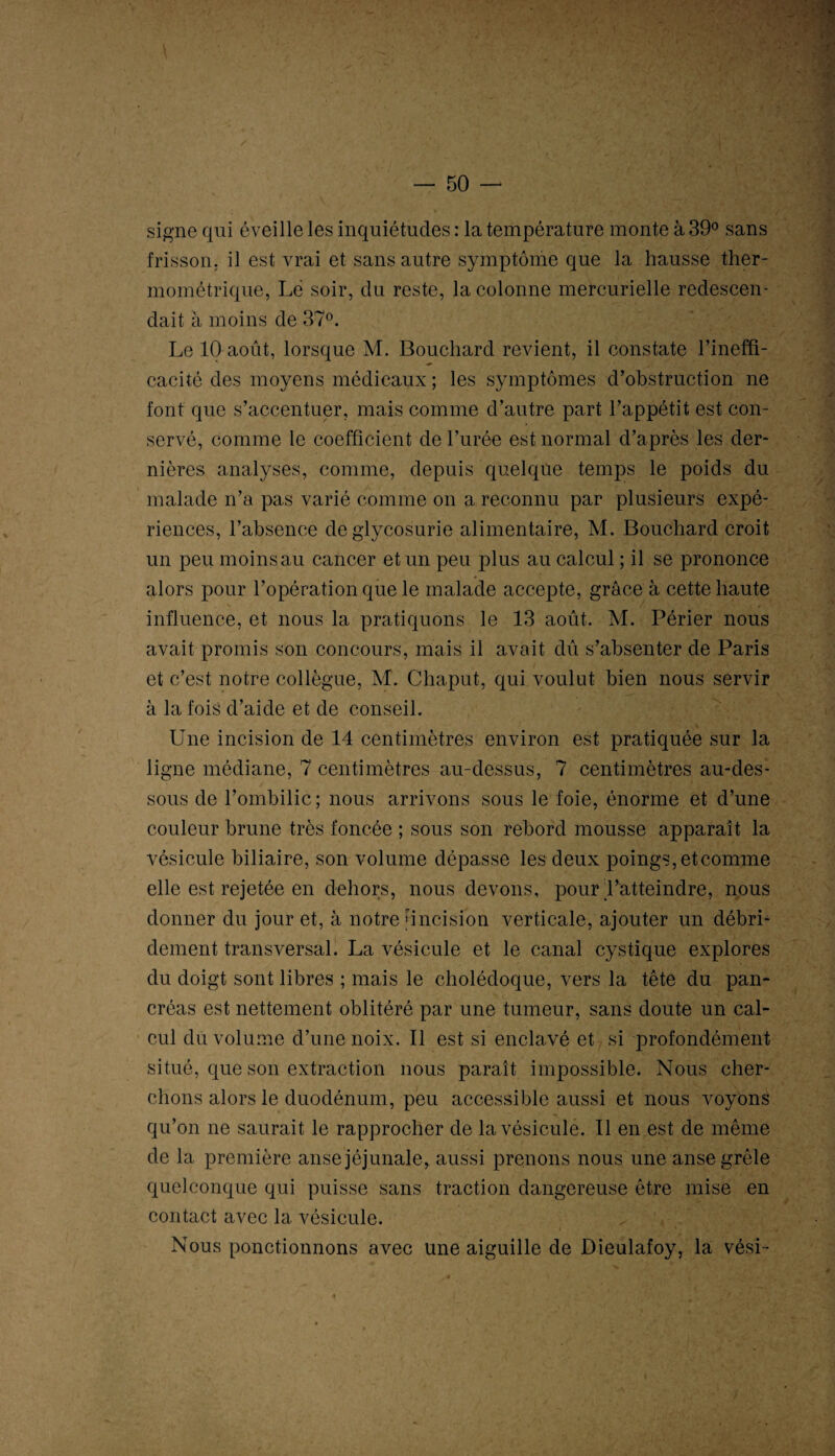 signe qui éveille les inquiétudes : la température monte à 39° sans frisson, il est vrai et sans autre symptôme que la hausse ther¬ mométrique, Lé soir, du reste, la colonne mercurielle redescen¬ dait à moins de 37°. Le 10 août, lorsque M. Bouchard revient, il constate l’ineffi¬ cacité des moyens médicaux ; les symptômes d’obstruction ne font que s’accentuer, mais comme d’autre part l’appétit est con¬ servé, comme le coefficient de l’urée est normal d’après les der¬ nières analyses, comme, depuis quelque temps le poids du malade n’a pas varié comme on a reconnu par plusieurs expé¬ riences, l’absence de glycosurie alimentaire, M. Bouchard croit un peu moins au cancer et un peu plus au calcul ; il se prononce alors pour l’opération que le malade accepte, grâce à cette haute influence, et nous la pratiquons le 13 août. M. Périer nous avait promis son concours, mais il avait dû s’absenter de Paris et c’est notre collègue, M. Chaput, qui voulut bien nous servir à la fois d’aide et de conseil. Une incision de 14 centimètres environ est pratiquée sur la ligne médiane, 7 centimètres au-dessus, 7 centimètres au-des¬ sous de l’ombilic; nous arrivons sous le foie, énorme et d’une couleur brune très foncée ; sous son rebord mousse apparaît la vésicule biliaire, son volume dépasse les deux poings,etcomme elle est rejetée en dehors, nous devons, pour l’atteindre, nous donner du jour et, à notre [incision verticale, ajouter un débri- dement transversal. La vésicule et le canal cystique explores du doigt sont libres ; mais le cholédoque, vers la tête du pan¬ créas est nettement oblitéré par une tumeur, sans doute un cal¬ cul du volume d’une noix. Il est si enclavé et si profondément situé, que son extraction nous paraît impossible. Nous cher¬ chons alors le duodénum, peu accessible aussi et nous voyons qu’on ne saurait le rapprocher de la vésicule. Il en est de même de la première anse jéjunale, aussi prenons nous une anse grêle quelconque qui puisse sans traction dangereuse être mise en contact avec la vésicule. Nous ponctionnons avec une aiguille de Dieulafoy, la vési-