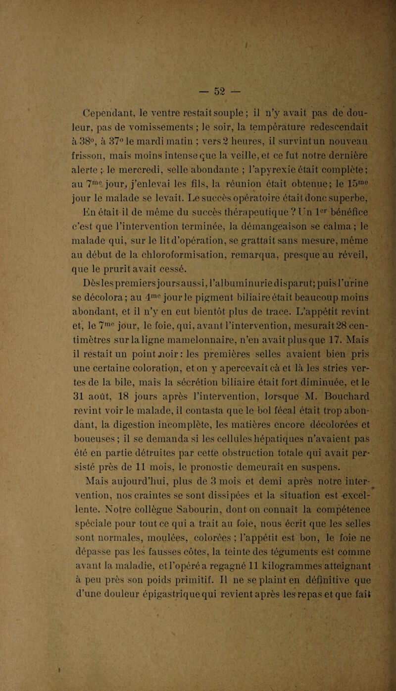 Cependant, le ventre restait souple ; il n’y avait pas de dou¬ leur, pas de vomissements ; Je soir, la température redescendait à 38°, à 37° le mardi matin ; vers 2 heures, il survint un nouveau frisson, mais moins intense que la veille, et ce fut notre dernière alerte ; le mercredi, selle abondante ; l’apyrexieétait complète; au 7me jour,, j’enlevai les fils, la réunion était obtenue; le 15rao jour le malade se levait. Le succès opératoire était donc superbe, En était il de même du succès thérapeutique ? Un 1er bénéfice c’est que l’intervention terminée, la démangeaison se calma ; le malade qui, sur le lit d’opération, se grattait sans mesure, même au début de la chloroformisation, remarqua, presque au réveil, que le prurit avait cessé. Dès les premiers jours aussi, l’albuminurie disparut; puis l’urine se décolora; au 4me jour le pigment biliaire était beaucoup moins abondant, et il n’y en eut bientôt plus de trace. L’appétit revint et, le 7mc jour, le foie, qui, avant l’intervention, mesurait28 cen¬ timètres sur la ligne mamelonnaire, n’en avait plus que 17. Mais il restait un point jioir: les premières selles avaient bien pris une certaine coloration, et on y apercevait cà et là les stries ver¬ tes de la bile, mais la sécrétion biliaire était fort diminuée, et le 31 août, 18 jours après l’intervention, lorsque M. Bouchard revint voir le malade, il contasta que le-bol fécal était trop abon¬ dant, la digestion incomplète, les matières encore décolorées et boueuses ; il se demanda si les cellules hépatiques n’avaient pas été en partie détruites par cette obstruction totale qui avait per¬ sisté près de 11 mois, le pronostic demeurait en suspens. Mais aujourd’hui, plus de 3 mois et demi après notre inter¬ vention, nos craintes se sont dissipées et la situation est excel¬ lente. Notre collègue Sabourin, dont on connaît la compétence spéciale pour tout ce qui a trait au foie, nous écrit que les selles sont normales, moulées, colorées ; l’appétit est bon, le foie ne dépasse pas les fausses côtes, la teinte des téguments est comme avant la maladie, et l’opéré a regagné 11 kilogrammes atteignant à peu près son poids primitif. Il ne se plaint en définitive que d’une douleur épigastrique qui revient après les repas et que fait «