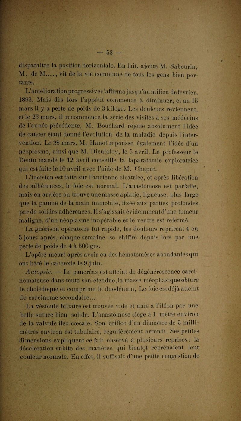 M. de M...vit de la vie commune de tous les gens bien por tants. L’amélioration progressive s’affirma jusqu’au milieu de février, 1893. Mais dès lors l’appétit commence à diminuer, et au 15 mars il y a perte de poids de 3 kilogr. Les douleurs reviennent, et le 23 mars, il recommence la série des visites à ses médecins > , de l’année précédente, M. Bouchard rejette absolument l’idée de cancer étant donné l’évclution delà maladie depuis l’inter¬ vention. Le 28 mars, M. llanot repousse également l’idée d’un néoplasme, ainsi que M. Dieulafoy, le 5 avril. Le professeur le üentu mandé le 12 avril conseille la laparatomie exploratrice qui est faite le 10 avril avec l’aide de M. Chaput. L’incision est faite sur l’ancienne cicatrice, et après libération des adhérences, le foie est normal. L’anastomose est parfaite, mais en arrière on trouve une masse aplatie, ligneuse, plus large que la paume de la main immobile, fixée aux parties profondes par de solides adhérences. Il s’agissait évidemment d’une tumeur maligne, d’un néoplasme inopérable et le ventre est refermé. La guérison opératoire fut rapide, les douleurs reprirent 1 ou 5 jours après, chaque semaine se chiffre depuis lors par une perte de poids de 4 à 500 grs. L’opéré meurt après avoir eu deshématemèses abondantes qui ont hâté le cachexie le 9 juin. Autopsie. — Le pancréas, est atteint de dégénérescence carci¬ nomateuse dans toute son étendue, la masse méophasique obture le cholédoque et comprime le duodénum, Le-foie est déjà atteint de carcinome secondaire... La vésicule biliaire est trouvée vide et unie a l’iléon par une belle suture bien solide. L’anastomose siège à 1 mètre environ de la valvule iléo cœcale. Son orifice d’un diamètre de 5 milli- mètres environ est tubulaire, régulièrement arrondi. Ses petites dimensions expliquent ce fait observé à plusieurs reprises : la décoloration subite des matières qui bientôt reprenaient leur couleur normale. En effet, il suffisait d’une petite congestion de