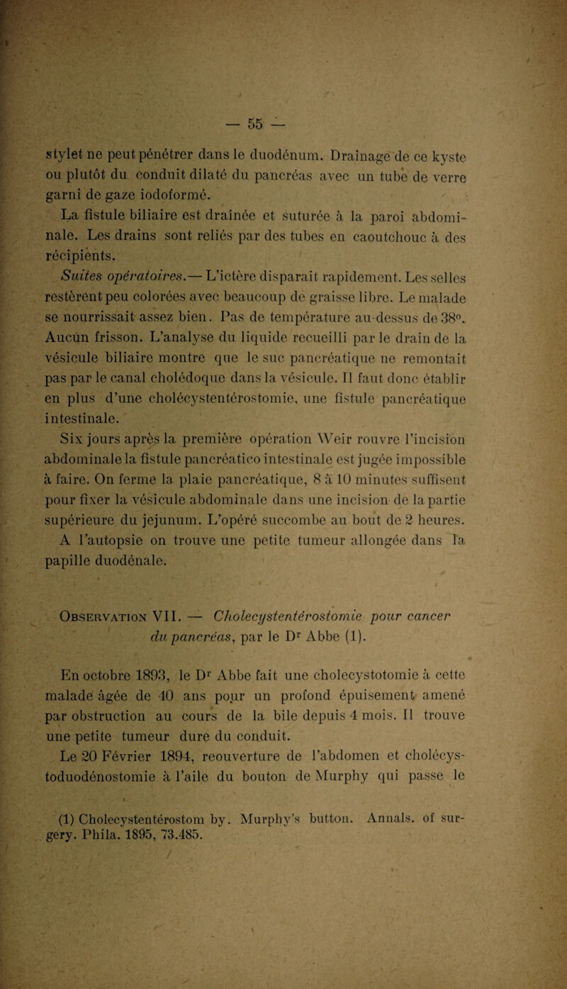 stylet ne peut pénétrer dans le duodénum. Drainage de ce kyste ou plutôt du conduit dilaté du pancréas avec un tube de verre garni de gaze iodoformé. La fistule biliaire est drainée et suturée à la paroi abdomi¬ nale. Les drains sont reliés par des tubes en caoutchouc à des récipients. Suites opératoires.— L’ictère disparait rapidement. Les selles restèrent peu colorées avec beaucoup de graisse libre. Le malade se nourrissait assez bien. Pas de température au-dessus de 38°. Aucun frisson. L’analyse du liquide recueilli par le drain de la vésicule biliaire montre que le suc pancréatique ne remontait pas par le canal cholédoque dans la vésicule. Il faut donc établir en plus d’une cholécystentérostomie, une fistule pancréatique intestinale. Six jours après la première opération Weir rouvre l’incision abdominale la fistule pancréatico intestinale est jugée impossible à faire. On ferme la plaie pancréatique, 8 à 10 minutes suffisent pour fixer la vésicule abdominale dans une incision de la partie supérieure du jéjunum. L’opéré succombe au bout de 2 heures. A l’autopsie on trouve une petite tumeur allongée dans la papille duodénale. Observation VII. — Cholecystentèrostomie pour cancer du pancréas, par le Dr Abbe (1). En octobre 1893, le Dr Abbe fait une cholécystotomie à cette malade âgée de 10 ans pour un profond épuisement amené par obstruction au cours de la bile depuis 4 mois. Il trouve une petite tumeur dure du conduit. Le 20 Février 1894, reouverture de l’abdomen et cholécys¬ toduodénostomie à l’aile du bouton de Murphy qui passe le , «.. (1) Cholecystentérostom by. Murphy’s button. Annals. of sur- gery. Phila. 1895, 73.485.