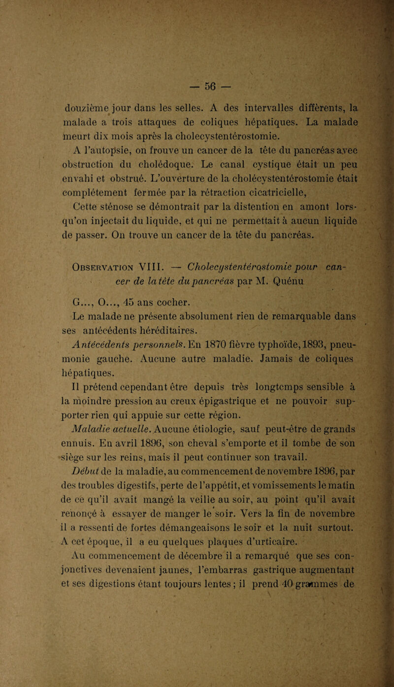 douzième jour dans les selles. A des intervalles différents, la malade a trois attaques de coliques hépatiques. La malade meurt dix mois après la cholecystentérostomie. À l’autopsie, on trouve un cancer de la tête du pancréas avec obstruction du cholédoque. Le canal cystique était un peu envahi et obstrué. L’ouverture de la cholécystentôrostomie était complètement fermée par la rétraction cicatricielle, Cette sténose se démontrait par la distention en amont lors¬ qu’on injectait du liquide, et qui ne permettait à aucun liquide de passer. On trouve un cancer de la tête du pancréas. Observation VIII. — Cholecystentéro,stomie pour can¬ cer de la tète du pancréas par M. Quénu G..., O..., 45 ans cocher. Le malade ne présente absolument rien de remarquable dans ses antécédents héréditaires. Antécédents personnels. En 1870 fièvre typhoïde, 1893, pneu¬ monie gauche. Aucune autre maladie. Jamais de coliques hépatiques. Il prétend cependant être depuis très longtemps sensible à la moindre pression au creux épigastrique et ne pouvoir sup¬ porter rien qui appuie sur cette région. Maladie actuelle. Aucune étiologie, sauf peut-être de grands ennuis. En avril 1896, son cheval s’emporte et il tombe de son siège sur les reins, mais il peut continuer son travail. Début de la maladie, au commencement de novembre 1896, par des troubles digestifs, perte de l’appétit, et vomissements le matin de ce qu’il avait mangé la veille au soir, au point qu’il avait » renonçé à essayer de manger le soir. Vers la fin de novembre il a ressenti de fortes démangeaisons le soir et la nuit surtout. A cet époque, il a eu quelques plaques d’urticaire. Au commencement de décembre il a remarqué que ses con¬ jonctives devenaient jaunes, l’embarras gastrique augmentant et ses digestions étant toujours lentes ; il prend 40 grammes de
