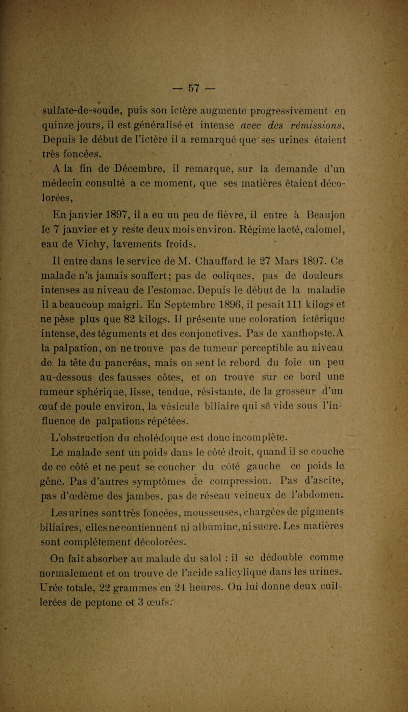 1 • -V • i / — 57 — sulfate-de-soude, puis son ictère augmente progressivement en quinze jours, il est généralisé et intense avec des rémissions. Depuis le début de l’ictère il a remarqué que ses urines étaient très foncées. A la fin de Décembre, il remarque, sur la demande d’un médecin consulté a ce moment, que ses matières étaient déco¬ lorées, En janvier 1897, il a eu un peu de fièvre, il entre à Beaujon le 7 janvier et y reste deux mois environ. Régime lacté, calomel, eau de Vichy, lavements froids. Il entre dans le service deM. Chauffard le 27 Mars 1897. Ce malade n’a jamais souffert ; pas de coliques, pas de douleurs intenses au niveau de l’estomac. Depuis le début de la maladie il abeaucoup maigri. En Septembre 1896, il pesait 111 kilogs et ne pèse plus que 82 kilogs. Il présente une coloration ictérique intense, des téguments et des conjonctives. Pas de xanthopste.A la palpation, on ne trouve pas de tumeur perceptible au niveau de la tête du pancréas, mais on sent le rebord du foie un peu au-dessous des fausses côtes, et on trouve sur ce bord une tumeur sphérique, lisse, tendue, résistante, de la grosseur d’un œuf de poule environ, la vésicule biliaire qui sô vide sous l’in¬ fluence de palpations répétées. L’obstruction du cholédoque est donc incomplète. Le malade sent un poids dans le côté droit, quand il se couche de ce côté et ne.peut se coucher du côté gauche ce poids le gêne. Pas d’autres symptômes de compression. Pas d’ascite, pas d’œdème des jambes, pas de réseau veineux de l’abdomen. Les urines sont très foncées, mousseuses, chargées de pigments biliaires, elles necontiennent ni albumine, ni sucre. Les matières sont complètement décolorées. On fait absorber au malade du salol : il se dédouble comme normalement et on trouve de l’acide salicylique dans les urines. Urée totale, 22 grammes en 24 heures. On lui donne deux cuil¬