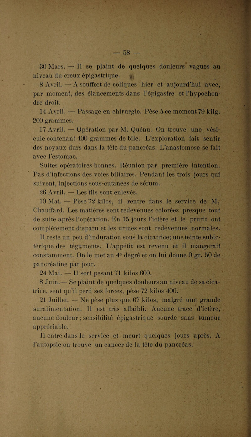 — 58 — 30 Mars. — Il se plaint de quelques douleurs vagues au niveau du creux épigastrique. & 8 Avril. — A souffert de coliques hier et aujourd’hui avec, par moment, des élancements dans l’épigastre et l’hypochon- dre droit. 14 Ayril. — Passage en chirurgie. Pèse à ce moment 79 kilg. 200 grammes. 17 Avril. — Opération par M. Quénu. On trouve une vési¬ cule contenant 400 grammes de bile. L’exploration fait sentir des noyaux durs dans la tête du pancréas. L’anastomose se fait avec l’estomac. Suites opératoires bonnes. Réunion par première intention. Pas d’infections des voies biliaires. Pendant les trois jours qui suivent, injections sous-cutanées de sérum. 26 Avril. — Les fils sont enlevés. 10 Mai. — Pèse 72 kilos, il rentre dans le service de M. Chauffard. Les matières sont redevenues colorées presque tout de suite après l’opération. En 15 jours l’ictère et le prurit ont complètement disparu et les urines sont redevenues normales. 11 reste un peu d’induration sous la cicatrice; une teinte subic- terique des téguments. L’appétit est revenu et il mangerait constamment. On le met au 4° degré et on lui donne 0 gr. 50 de pancréatine par jour. 24 Mai. — Il sort pesant 71 kilos 600. 8 Juin.— Se plaint de quelques douleurs au niveau de sa cica¬ trice, sent qu’il perd ses forces, pèse 72 kilos 400. 21 Juillet. — Ne pèse plus que 67 kilos, malgré une grande suralimentation. Il est très affaibli. Aucune trace d’ictère, aucune douleur ; sensibilité épigastrique sourde sans tumeur appréciable. Il entre dans le service et meurt quelques jours après. A l’autopsie on trouve un cancer de la tête du pancréas.