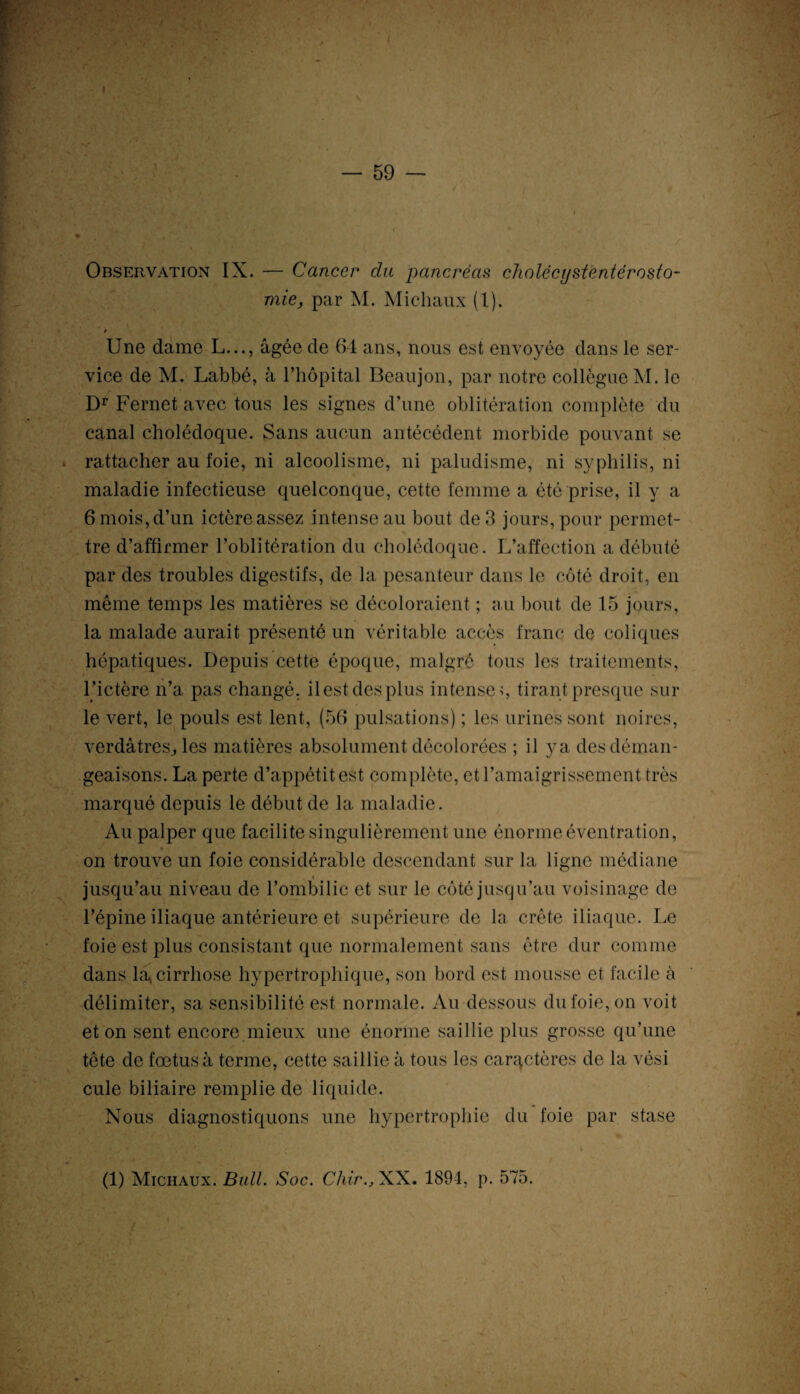 Observation IX. — Cancer du pancréas cholécystentérosto¬ mie, par M. Michaux (1). ! Une dame L..., âgée de 64 ans, nous est envoyée dans le ser¬ vice de M. Labbé, à l’hôpital Beaujon, par notre collègue M. le Dr Fernet avec tous les signes d’une oblitération complète du canal cholédoque. Sans aucun antécédent morbide pouvant se rattacher au foie, ni alcoolisme, ni paludisme, ni syphilis, ni maladie infectieuse quelconque, cette femme a été prise, il y a 6 mois, d’un ictère assez intense au bout de 3 jours, pour permet¬ tre d’affirmer l’oblitération du cholédoque. L’affection a débuté par des troubles digestifs, de la pesanteur dans le côté droit, en même temps les matières se décoloraient ; au bout de 15 jours, la malade aurait présenté un véritable accès franc de coliques hépatiques. Depuis cette époque, malgré tous les traitements, l’ictère n’a pas changé, ilestdesplus intense;, tirant presque sur le vert, le pouls est lent, (56 pulsations) ; les urines sont noires, verdâtres., les matières absolument décolorées ; il ya des déman¬ geaisons. La perte d’appétitest complète, et l’amaigrissement très marqué depuis le début de la maladie. Au palper que facilite singulièrement une énorme éventration, « on trouve un foie considérable descendant sur la ligne médiane jusqu’au niveau de l’ombilic et sur le côté jusqu’au voisinage de l’épine iliaque antérieure et supérieure de la crête iliaque. Le foie est plus consistant que normalement sans être dur comme dans la* cirrhose hypertrophique, son bord est mousse et facile à délimiter, sa sensibilité est normale. Au dessous du foie, on voit et on sent encore mieux une énorme saillie plus grosse qu’une tête de foetus à terme, cette saillie à tous les caractères de la vési cule biliaire remplie de liquide. Nous diagnostiquons une hypertrophie du foie par stase (1) Michaux. Bull. Soc. Chir., XX. 1894, p. 575.