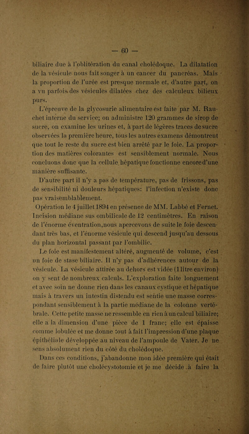 — 60 — biliaire due à ^oblitération du canal cholédoque. La dilatation de la vésicule nous fait songer à un cancer du pancréas. Mais la proportion de l’urée est presque normale et, d’autre part, on a vu parfois, des vésicules dilatées chez des calculeux bilieux purs. L’épreuve de la glycosurie alimentaire est faite par M. Rau- chet interne du service; on administre 120 grammes de sirop de sucre, on examine les urines et, à part de légères traces de sucre observées la première heure, tous les autres examens démontrent que tout le reste du sucre est bien arrêté par le foie. La propor¬ tion des matières colorantes est sensiblement normale. Nous concluons donc que la cellule hépatique fonctionne encore d’une manière suffisante. D’autre part il n’y a pas de température, pas de frissons, pas de sensibilité ni douleurs hépatiques: l’infection n’existe donc pas vraisembl abl ement. Opération le 4 juillet 1894 en présence de MM. Labbé et Fernet. Incision médiane sus ombilicale de 12 centimètres. En raison de l’énorme éventration,nous apercevons de suite le foie descen¬ dant très bas, et l’énorme vésicule qui descend jusqu’au dessous du plan horizontal passant par l’ombilic. Le foie est manifestement altéré, augmenté de volume, c’est un foie de stase biliaire. Il n’y pas d’adhérences autour de la vésicule. La vésicule attirée au dehors est vidée (1 litre environ) on y sent de nombreux calculs. L'exploration faite longuement et avec soin ne donne rien dans les canaux cystique et hépatique mais à travers un intestin distendu est sentie une masse corres¬ pondant sensiblement à la partie médiane de la colonne verté¬ brale. Cette petite masse ne ressemble en rien à un calcul biliaire; elle a la dimension d’une pièce de 1 franc; elle est épaisse comme lobulée et me donne tout à fait l’impression d’une plaque épithéliale développée au niveau de l’ampoule de Vater. Je ne sens absolument rien du côté du cholédoque. Dans ces conditions, j’abandonne mon idée première qui était de faire plutôt une cholécystotomie et je me décide à faire la