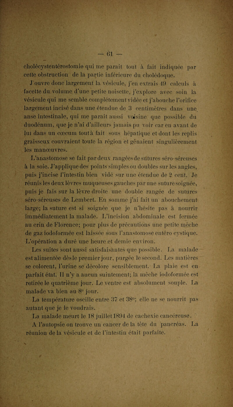 cholécystentérostomie qui me parait tout à fait indiquée par cette obstruction de la partie inférieure du cholédoque. J'ouvre donc largement la vésicule, j’en extrais 49 calculs à facette du volume d’une petite noisette, j’explore avec soin la vésicule qui me semble complètement vidée et j’abouche l’orifice largement incisé dans une étendue de 3 centimètres dans une, anse intestinale, qui me paraît aussi voisine que possible du duodénum, que je n’ai d’ailleurs jamais pu voir car en avant de lui dans un cæcum tout à fait sous hépatique et dont les replis graisseux couvraient toute la région et gênaient singulièrement les manœuvres. L’anastomose se fait par deux rangées de sutures séro-séreuses à la soie. J’appliquedes points simples ou doubles sur les angles, puis j’incise l’intestin bien vidé sur une étendue de 2 cent. Je réunis les deux lèvres muqueuses gauches par une suture soignée* puis je fais sur la lèvre droite une double rangée de sutures séro-séreuses de Lembert. En somme j’ai fait un abouchement large; la suture est si soignée que je n’hésite pas à nourrir immédiatement la malade. L’incision abdominale est fermée au crin de Florence; pour plus de précautions une petite mèche de gaz iodoformée est laissée sous l’anastomose entéro cystique. L’opération a duré une heure et demie environ. Les suites sont aussi satisfaisantes que possible. La malade est alimentée dèsle premier jour, purgée lesecond. Les matières se colorent, l’urine se décolore sensiblement. La plaie est en parfait état. Il n’y a aucun suintement; la mèche iodoformée est retirée le quatrième jour. Le ventre est absolument souple. La malade va bien au 81' jour. La température oscille entre 37 et 38°; elle ne se nourrit pas autant que je le voudrais. La malade meurt le 18 juillet 1894 de cachexie cancéreuse. A l’autopsie on trouve un cancer de la tète du pancréas. La réunion delà vésicule et de l’intestin était parfaite. N-