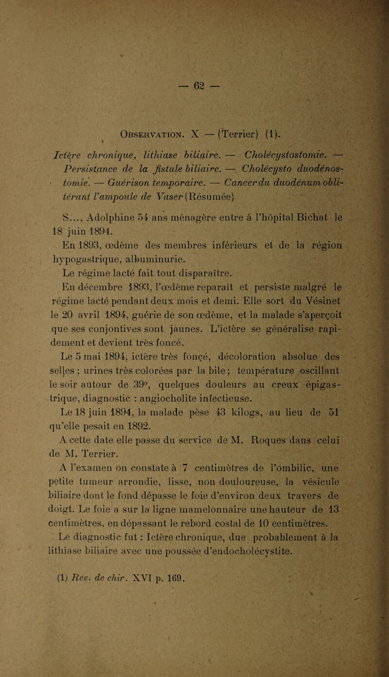 Observation. X — (Terrier) (1). » Ictère chronique, lithiase biliaire. — Cholécystostomie. — Persistance de la fistule biliaire. — Cholécysto duodénos¬ tomie. — Guérison temporaire. — Cancer du duodénum obli¬ térant l'ampoule de Vaser (Résumée) S..., Adolphine 54 ans ménagère entre à l’hôpital Bicliat le 18 juin 1894. En 1893, œdème des membres inférieurs et de la région hypogastrique, albuminurie. Le régime lacté fait tout disparaître. En décembre 1893, l’œdème reparaît et persiste malgré le régime lacté pendant deux mois et demi. Elle sort du Vésinet le 20 avril 1894, guérie de son œdème, et la malade s’aperçoit que ses conjontives sont jaunes. L’ictère se généralise rapi¬ dement et devient très foncé. Le 5 mai 1894, ictère très fonçé, décoloration absolue des selles ; urines très colorées par la bile ; température oscillant le soir autour de 39°, quelques douleurs au creux épigas¬ trique, diagnostic : angiocholite infectieuse. Le 18 juin 1894, la malade pèse 43 kilogs, au lieu de 51 qu’elle pesait en 1892. A cette date elle passe du service de M. Roques dans celui de M. Terrier. A l’examen on constate à 7 centimètres de l’ombilic, une petite tumeur arrondie, lisse, non douloureuse, la vésicule biliaire dont le fond dépasse le foie d’environ deux travers de doigt. Le foie a sur la ligne mamelonnaire une hauteur de 13 centimètres, en dépassant le rebord costal de 10 centimètres. Le diagnostic fut : Ictère chronique, due probablement à la lithiase biliaire avec une poussée d’endocholécystite. (1) Rec. de chir. XVI p. 169.