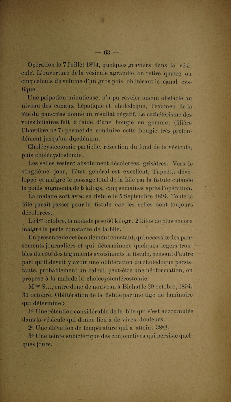 Opération le 7 Juillet 1894, quelques graviers dans la vési¬ cule'. L’ouverture delà vésicule agrandie, on retire quatre ou cinq calculs du volume d’un gros pois oblitérant le canal cys- tique. Une palpation minutieuse, n’a pu révéler aucun obstacle au niveau des canaux hépatique et cholédoque, l’examen de la tête du pancréas donne un résultat négatif. Le cathétérisme des voies biliaires fait à l’aide d’une bougie en gomme, (filière Cliarrière n° 7) permet de conduire cette bougie très profon¬ dément jusqu’au duodénum. Cholécystectomie partielle, résection du fond de la vésicule, puis cholécystostomie. Les selles restent absolument décolorées, grisâtres. Vers le vingtième jour, l’état général est excellent, l’appétit déve¬ loppé et malgré le passage total de la bile par la fistule cutanée le poids augmenta de 5 kilogs, cinq semaines après l’opération, ✓ La malade sort avec sa fistule le 5 Septembre 1894. Toute la bile paraît passer pour la fistule car les selles sont toujours décolorées. Le 1er octobre, la malade pèse 50 kilogr. 2 kilos de plus encore malgré la perte constante de la bile. En présence de cet écoulement constant, qui nécessite des pan¬ sements journaliers et qui déterminent quelques légers trou¬ bles du côté des téguments avoisinants la fistule, pensant d’autre part qu’il devait y avoir une oblitération du cholédoque persis- tante, probablement un calcul, peut-être une néoformation, on propose à la malade la cholécystentérostomie. Mm0 S..., entre donc de nouveau à Bichatle 29 octobre, 1894. 31 octobre. Oblitération de la fistule par une tige de laminaire qui détermine 1° Une rétention considérable de la bile qui s’est acccumulée dans la vésicule qui donne lieu à de vives douleurs. 2° Une élévation de température qui a atteint 38°2. 3° Une teinte subictérique des conjonctives qui persiste quel¬ ques jours.