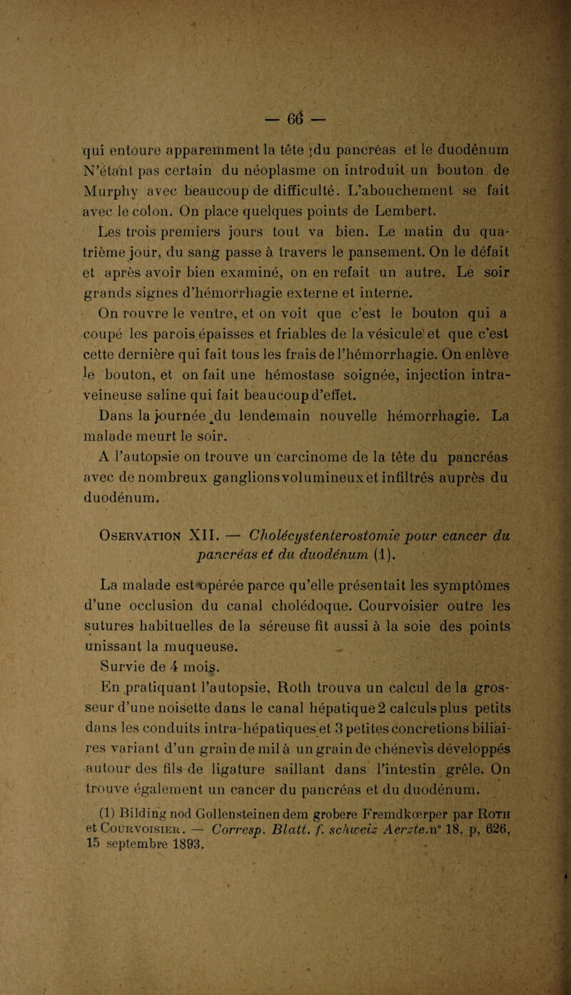 qui entoure apparemment la tête ;du pancréas et le duodénum N’étant pas certain du néoplasme on introduit un bouton de Murphy avec beaucoup de difficulté. L’abouchement se fait avec le colon. On place quelques points de Lembert. Les trois premiers jours tout va bien. Le matin du qua¬ trième jour, du sang passe à travers le pansement. On le défait et après avoir bien examiné, on en refait un autre. Le soir grands signes d’hémorrhagie externe et interne. On rouvre le ventre, et on voit que c’est le bouton qui a coupé les parois épaisses et friables de la vésicule'et que c’est cette dernière qui fait tous les frais de l’hémorrhagie. On enlève le bouton, et on fait une hémostase soignée, injection intra¬ veineuse saline qui fait beaucoup d’effet. Dans la journée tdu lendemain nouvelle hémorrhagie. La malade meurt le soir. A l’autopsie on trouve un carcinome de la tête du pancréas avec de nombreux ganglionsvolumineuxet infiltrés auprès du duodénum. Oservation XII. —* Cholécystenterostomie pour cancer du pancréas et du duodénum (1). La malade est ^opérée parce qu’elle présentait les symptômes d’une occlusion du canal cholédoque. Gourvoisier outre les sutures habituelles de la séreuse fit aussi à la soie des points unissant la muqueuse. Survie de 4 mois. En pratiquant l’autopsie, Roth trouva un calcul de la gros¬ seur d’une noisette dans le canal hépatique 2 calculs plus petits dans les conduits intra-hépatiques et 3 petites concrétions biliai¬ res variant d’un grain de mil à un grain de chénevis développés autour des fils de ligature saillant dans l’intestin grêle. On trouve également un cancer du pancréas et du duodénum. (1) Bilding nod Gollensteinen dem grobere Fremdkœrper par Roth et Courvoisier. — Corrcsp. Blatt. f. schweiz Aer.ztc.n° 18, p, 626, 15 septembre 1893.