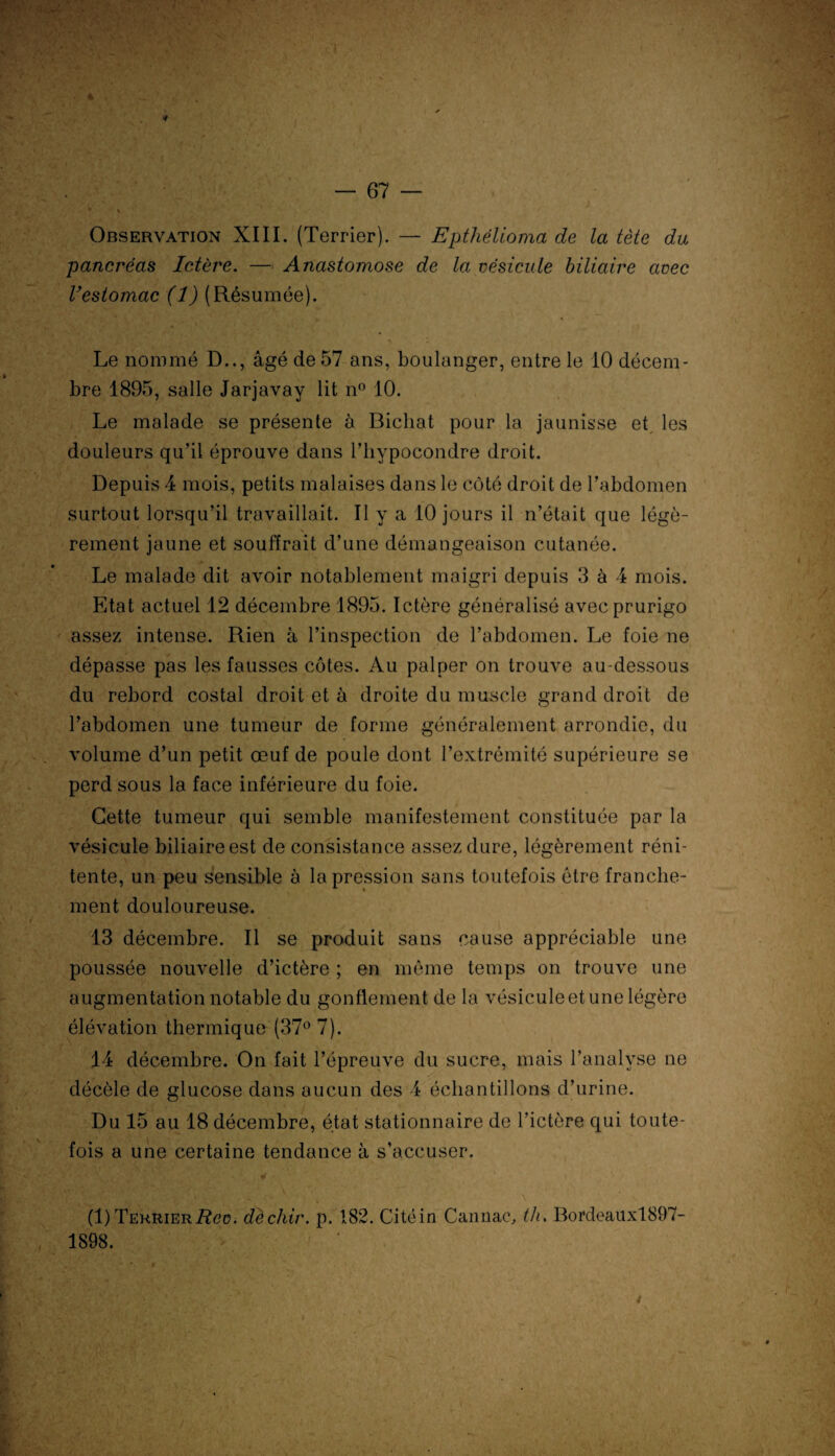 Observation XIII. (Terrier). — Epthélioma de la tète du pancréas Ictère. — Anastomose de la vésicule biliaire avec Vestomac (1) (Résumée). Le nommé D.., âgé de 57 ans, boulanger, entre le 10 décem¬ bre 1895, salle Jarjavay lit n° 10. Le malade se présente à Bicliat pour la jaunisse et les douleurs qu’il éprouve dans Fhypocondre droit. Depuis 4 mois, petits malaises dans le côté droit de l’abdomen surtout lorsqu’il travaillait. Il y a 10 jours il n’était que légè¬ rement jaune et souffrait d’une démangeaison cutanée. Le malade dit avoir notablement maigri depuis 3 à 4 mois. Etat actuel 12 décembre 1895. Ictère généralisé avec prurigo assez intense. Rien à l’inspection de l’abdomen. Le foie ne dépasse pas les fausses côtes. Au palper on trouve au-dessous du rebord costal droit et à droite du muscle grand droit de l’abdomen une tumeur de forme généralement arrondie, du volume d’un petit œuf de poule dont l’extrémité supérieure se perd sous la face inférieure du foie. Cette tumeur qui semble manifestement constituée par la vésicule biliaire est de consistance assez dure, légèrement réni- tente, un peu sensible à la pression sans toutefois être franche¬ ment douloureuse. 13 décembre. Il se produit sans cause appréciable une poussée nouvelle d’ictère ; en même temps on trouve une augmentation notable du gonflement de la vésicule et une légère élévation thermique (37° 7). 14 décembre. On fait l’épreuve du sucre, mais l’analyse ne décèle de glucose dans aucun des 4 échantillons d’urine. Du 15 au 18 décembre, état stationnaire de l’ictère qui toute¬ fois a une certaine tendance à s’accuser. \ (1)TEKRiERi?ee. dèchir. p. 182. Citéin Canna/', th. Bordeauxl897- 1898.