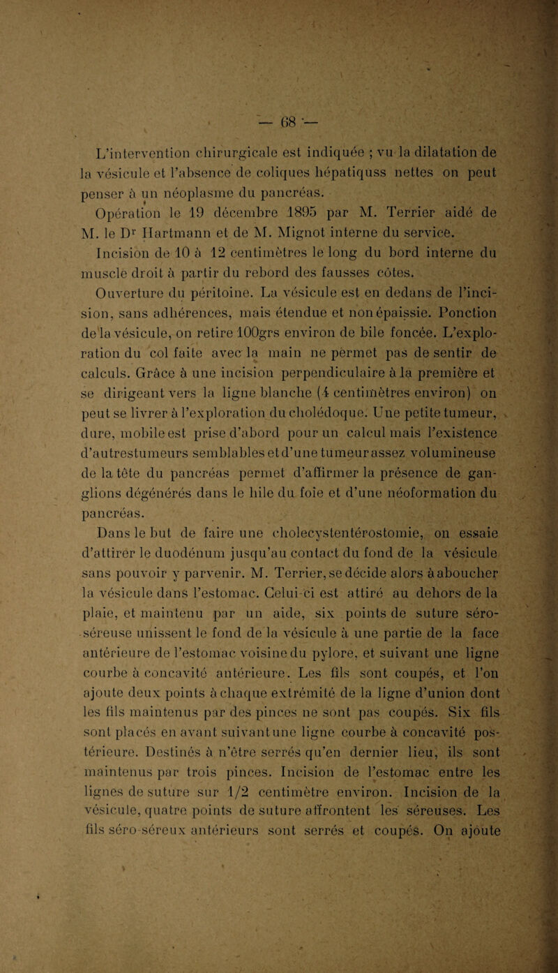 L’intervention chirurgicale est indiquée ; vu la dilatation de la vésicule et l’absence de coliques hépatiqüss nettes on peut penser à un néoplasme du pancréas. Opération le 19 décembre 1895 par M. Terrier aidé de M. le Dr Hartmann et de M. Mignot interne du service. Incision de 10 à 12 centimètres le long du bord interne du muscle droit à partir du rebord des fausses côtes. Ouverture du péritoine. La vésicule est en dedans de l’inci¬ sion, sans adhérences, mais étendue et non épaissie. Ponction de la vésicule, on retire lOOgrs environ de bile foncée. L’explo¬ ration du col faite avec la main ne permet pas de sentir de calculs. Grâce à une incision perpendiculaire à la première et se dirigeant vers la ligne blanche (4 centimètres environ) on peut se livrer à l’exploration du cholédoque. Une petite tumeur, dure, mobile est prise d’abord pour un calcul mais l’existence d’autrestumeurs semblables et d’une tumeur assez volumineuse de la tète du pancréas permet d’affirmer la présence de gan¬ glions dégénérés dans le hile du foie et d’une néoformation du pancréas. Dans le but de faire une cholecystentérostomie, on essaie «j • d’attirer le duodénum jusqu’au contact du fond de la vésicule sans pouvoir y parvenir. M. Terrier, se décide alors à aboucher la vésicule dans l’estomac. Celui-ci est attiré au dehors de la plaie, et maintenu par un aide, six points de suture séro- • séreuse unissent le fond de la vésicule à une partie de la face antérieure de l’estomac voisine du pylore, et suivant une ligne courbe à concavité antérieure. Les fils sont coupés, et l’on ajoute deux points à chaque extrémité de la ligne d’union dont les fils maintenus par des pinces ne sont pas coupés. Six fils sont placés en avant suivant une ligne courbe à concavité pos¬ térieure. Destinés à n’ôtre serrés qu’en dernier lieu, ils sont maintenus par trois pinces. Incision de l’estomac entre les lignes de suture sur 1/2 centimètre environ. Incision de la vésicule, quatre, points de suture affrontent les séreuses. Les fils séro-séreux antérieurs sont serrés et coupés. On ajoute