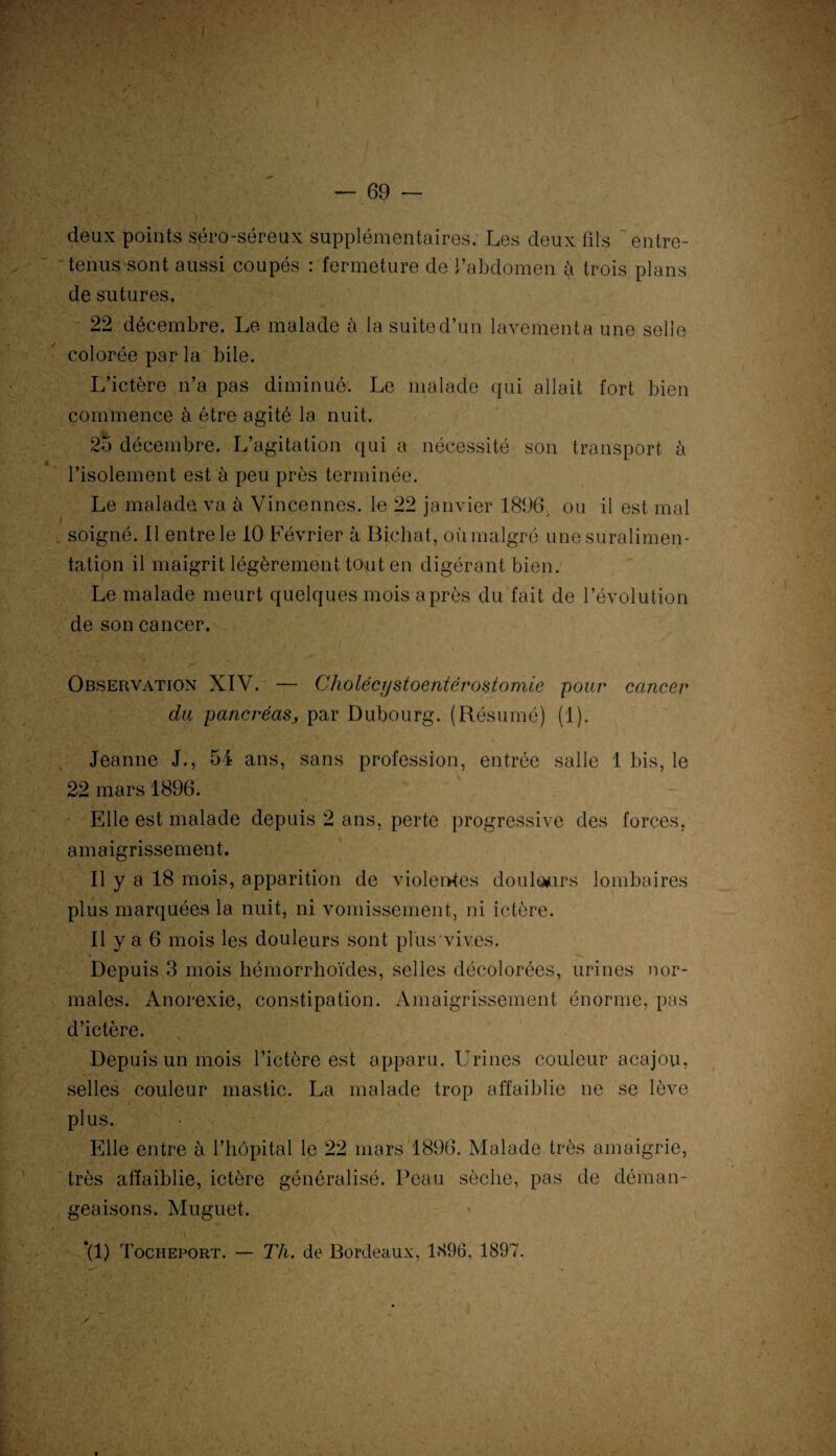 I k deux points séro-séreux supplémentaires; Les deux fils entre¬ tenus sont aussi coupés : fermeture de l’abdomen à trois plans de sutures. 22 décembre. Le malade à la suited’un lavementa une selle colorée par la bile. L’ictère n’a pas diminué. Le malade qui allait fort bien commence à être agité la nuit. 25 décembre. L’agitation qui a nécessité son transport à l’isolement est à peu près terminée. Le malade va à Vincennes. le 22 janvier 1896, ou il est mal . soigné. Il entre le 10 Février à Bichat, où malgré une suralimen¬ tation il maigrit légèrement tout en digérant bien. Le malade meurt quelques mois après du fait de l’évolution de son cancer. Observation XIV. — Cholécrjstoentérostomie pour cancer du pancréasj, par Dubourg. (Résumé) (1). Jeanne J., 54 ans, sans profession, entrée salle 1 bis, le 22 mars 1896. Elle est malade depuis 2 ans, perte progressive des forces, amaigrissement. Il y a 18 mois, apparition de violentes doulôiurs lombaires plus marquées la nuit, ni vomissement, ni ictère. Il y a 6 mois les douleurs sont plus vives. - Depuis 3 mois bémorrhoïdes, selles décolorées, urines nor¬ males. Anorexie, constipation. Amaigrissement énorme, pas d’ictère. Depuis un mois l’ictère est apparu. Urines couleur acajou, selles couleur mastic. La malade trop affaiblie ne se lève plus. Elle entre à l’hôpital le 22 mars 1896. Malade très amaigrie, très affaiblie, ictère généralisé. Peau sèche, pas de déman¬ geaisons. Muguet. *(1) Tocheport. — Th. de Bordeaux, 1896, 1897. ' • >.*: