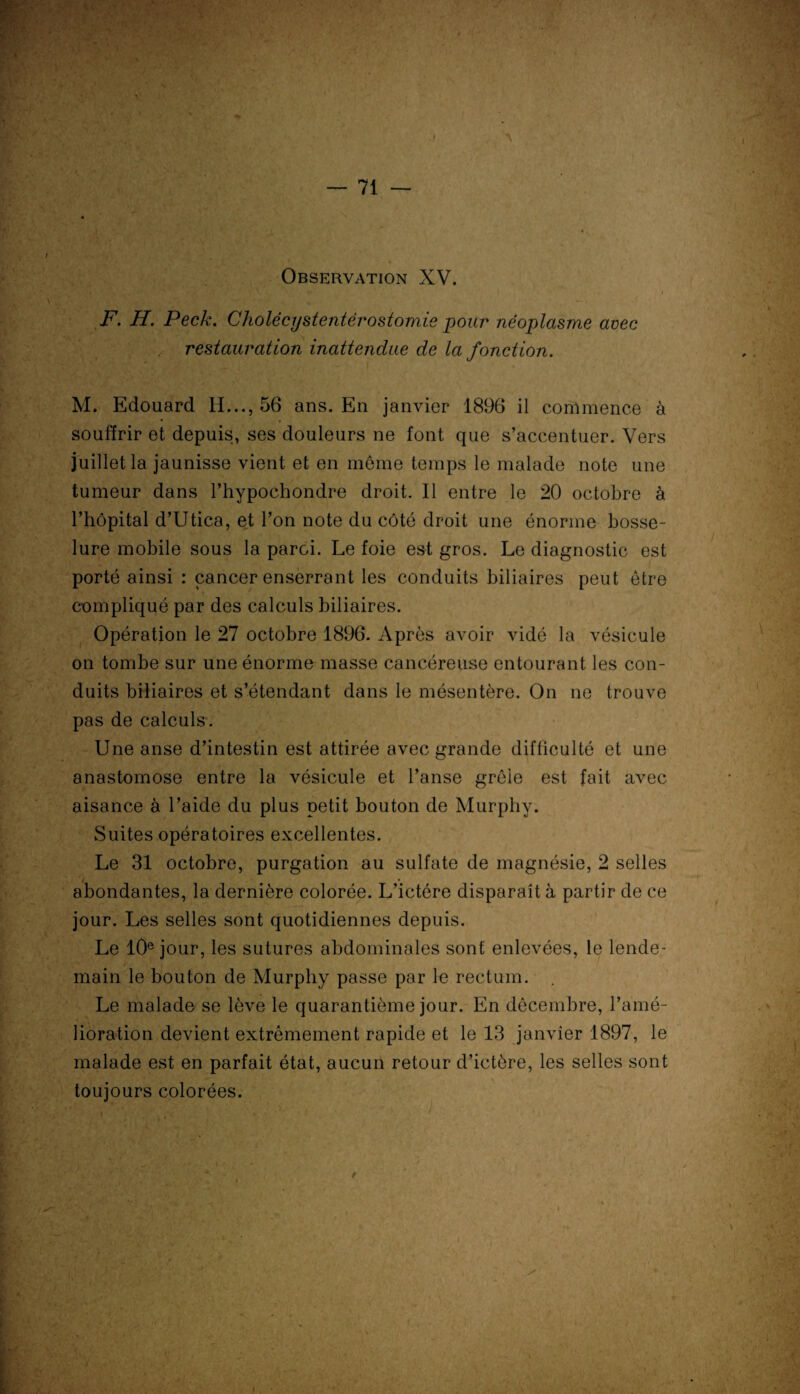 \, . * J T, Observation XV. i F. H. Peck. Cholëcystentérostomie pour néoplasme avec restauration inattendue de la fonction. M. Edouard IL.., 56 ans. En janvier 1896 il commence à souffrir et depuis, ses douleurs ne font que s’accentuer. Vers juillet la jaunisse vient et en meme temps le malade note une tumeur dans l’hypochondre droit. Il entre le 20 octobre à l’hôpital d’Utica, et l’on note du côté droit une énorme bosse¬ lure mobile sous la paroi. Le foie est gros. Le diagnostic est porté ainsi : cancer enserrant les conduits biliaires peut être compliqué par des calculs biliaires. Opération le 27 octobre 1896. Après avoir vidé la vésicule on tombe sur une énorme masse cancéreuse entourant les con¬ duits biliaires et s’étendant dans le mésentère. On ne trouve pas de calculs. Une anse d’intestin est attirée avec grande difficulté et une anastomose entre la vésicule et l’anse grêle est fait avec aisance à l’aide du plus petit bouton de Murpliy. Suites opératoires excellentes. Le 31 octobre, purgation au sulfate de magnésie, 2 selles abondantes, la dernière colorée. L’ictére disparaît à partir de ce jour. Les selles sont quotidiennes depuis. Le 10e jour, les sutures abdominales sont enlevées, le lende¬ main le bouton de Murphy passe par le rectum. Le malade se lève le quarantième jour. En décembre, l’amé¬ lioration devient extrêmement rapide et le 13 janvier 1897, le malade est en parfait état, aucun retour d’ictère, les selles sont toujours colorées. t. y- ) r