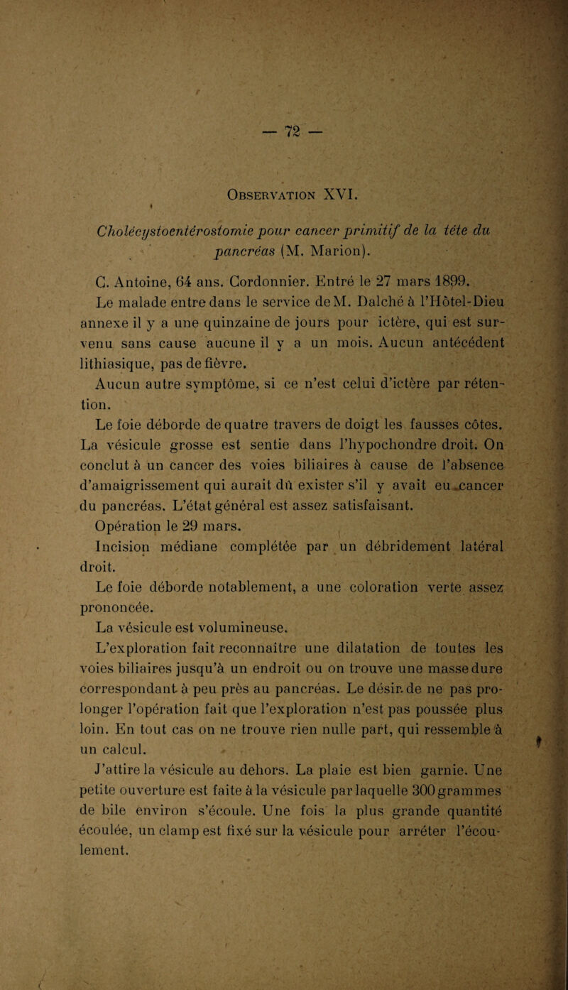 Observation XVI. Cholëcystoentérosiomie pour cancer primitif de la tête du pancréas (M. Marion). G. Antoine, 64 ans. Cordonnier. Entré le 27 mars 1899. Le malade entre dans le service deM. Dalché à l’Hôtel-Dieu annexe il y a une quinzaine de jours pour ictère, qui est sur¬ venu sans cause aucune il y a un mois. Aucun antécédent lithiasique, pas de fièvre. Aucun autre symptôme, si ce n’est celui d’ictère par réten¬ tion. Le foie déborde de quatre travers de doigt les fausses côtes. La vésicule grosse est sentie dans l’hypochondre droit. On conclut à un cancer des voies biliaires à cause de l’absence d’amaigrissement qui aurait dû exister s’il y avait eu .cancer du pancréas. L’état général est assez satisfaisant. Opération le 29 mars. Incision médiane complétée par un débridement latéral droit. Le foie déborde notablement, a une coloration verte assez prononcée. La vésicule est volumineuse. L’exploration fait reconnaître une dilatation de toutes les voies biliaires jusqu’à un endroit ou on trouve une masse dure correspondant à peu près au pancréas. Le désir, de ne pas pro¬ longer l’opération fait que l’exploration n’est pas poussée plus loin. En tout cas on ne trouve rien nulle part, qui ressemble à un calcul. J’attire la vésicule au dehors. La plaie est bien garnie. Une petite ouverture est faite à la vésicule par laquelle 300grammes de bile environ s’écoule. Une fois la plus grande quantité écoulée, un clamp est fixé sur la vésicule pour arrêter l’écou¬ lement.