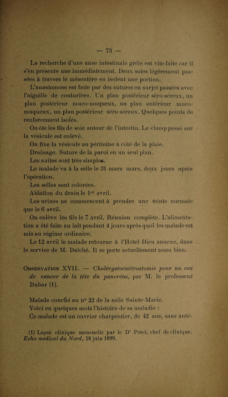 La recherche d’une anse intestinale grêle est vite faite car il s’en présente une immédiatement. Deux soies légèrement pas¬ sées à travers le mésentère en isolent une portion. L’anastomose est faite par des sutures en surjet passées avec l’aiguille de couturière. Un plan postérieur séro-séreux, un plan postérieur muco-muqueux, un plan antérieur muco- muqueux, un plan postérieur séro-séreux. Quelques points de renforcement isolés. On ôte les fils de soie autour de l’intestin. Le clamp passé sur la vésicule est enlevé. On fixe la vésicule au péritoine à côté de la plaie. Drainage. Suture de la paroi en un seul plan. Les suites sont très simples. Le malade va à la selle le 31 mars mars, deux jours après l’opération. Les selles sont colorées. . Ablation du drain le 1er avril. Les urines ne commencent à prendre une teinte normale que le 6 avril. On enlève les fils le 7 avril. Réunion complète. L’alimenta¬ tion a été faite au lait pendant 4 jours après quoi les malade est mis au régime ordinaire. Le 12 avril le malade retourne à l’IIôtel-Dieu annexe, dans V ~ 1 . , ■ * / le service de M. Dalché. Il se porte actuellement assez bien. Observation XVII. — Cholécystoentérostomie pour un cas de cancer de la tète du pancréas, par M. le professeur Dubar (1). Malade couclïé au n° 22 de la salle Sainte-Marie. • s. - ‘ Voici en quelques mots l’histoire de sa maladie : Ce malade est un ouvrier charpentier, de 42 ans, sans anté- (1) Leçon clinique mensuelle par le Dr Potel, chef de clinique. Echo médical du Nord, 18 juin 1899. V * > ^ • : ‘ • •