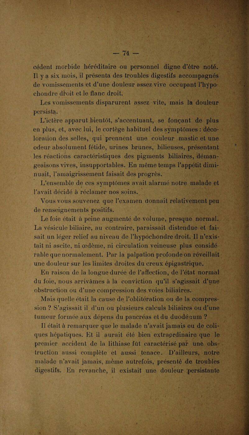 cèdent morbide héréditaire ou personnel digne d’être noté. Il y a six mois, il présenta des troubles digestifs accompagnés de vomissements et d’une douleur assez vive occupant l’hÿpo- chondre droit et le flanc droit. Les vomissements disparurent assez vite, mais la douleur persista. L’ictère apparut bientôt, s’accentuant, se fonçant de plus en plus, et, avec lui, le cortège habituel des symptômes : déco¬ loration des selles, qui prennent une couleur mastic et une odeur absolument fétide, urines brunes, bilieuses, présentant les réactions caractéristiques des pigments biliaires, déman¬ geaisons vives, insupportables. En même temps l’appétit dimi¬ nuait, l’amaigrissement faisait des progrès. L’ensemble de ces symptômes avait alarmé notre malade et l’avait décidé à réclamer nos soins. Vous vous souvenez que l’examen donnait relativement peu de renseignements positifs. Le foie était à peine augmenté de volume, presque normal. La vésicule biliaire, au contraire, paraissait distendue et fai¬ sait un léger relief au niveau de l’hypochondre droit. Il n’exis¬ tait ni ascite, ni œdème, ni circulation veineuse plus considé râble que normalement. Par la palpation profonde on réveillait une douleur sur les limites droites du creux épigastrique. En raison de la longue durée de l’affection, de l’état normal du foie, nous arrivâmes à la conviction qu’il s’agissait d’une obstruction ou d’une compression des voies biliaires. Mais quelle était la cause de l’oblitération ou de la compres¬ sion ? S’agissait il d’un ou plusieurs calculs biliaires ou d’une tumeur formée aux dépens du pancréas et du duodénum ? Il était à remarquer que le malade n’avait jamais eu de coli¬ ques hépatiques. Et il aurait été bien extraprdinaire que le premier accident de la lithiase fût caractérisé par une obs¬ truction aussi complète et aussi tenace. D’ailleurs, notre malade n’avait jamais, même autrefois, présenté de troubles digestifs. En revanche, il existait une douleur persistante