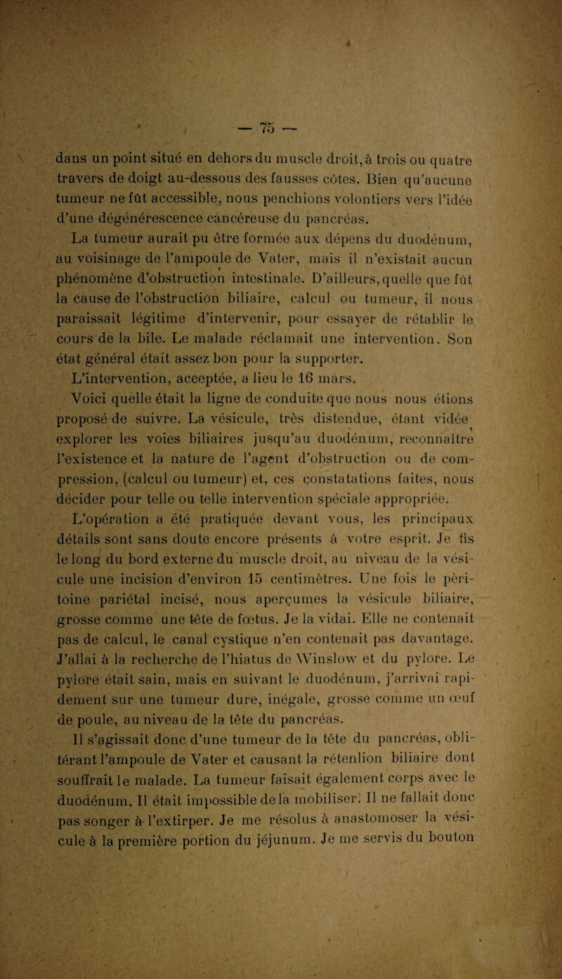 ♦ > — 75 — dans un point situé en dehors du muscle droit, à trois ou quatre travers de doigt au-dessous des fausses cotes. Bien qu’aucune tumeur ne fût accessible, nous penchions volontiers vers l’idée d’une dégénérescence cancéreuse du pancréas. La tumeur aurait pu être formée aux dépens du duodénum, au voisinage de l’ampoule de Vater, mais il n’existait aucun phénomène d’obstruction intestinale. D’ailleurs, quelle que fût la cause de l’obstruction biliaire, calcul ou tumeur, il nous paraissait légitime d’intervenir, pour essayer de rétablir le cours de la bile. Le malade réclamait une intervention. Son état général était assez bon pour la supporter. L’intervention, acceptée, a lieu le 16 mars. Voici quelle était la ligne de conduite que nous nous étions proposé de suivre. La vésicule, très distendue, étant vidée explorer les voies biliaires jusqu’au duodénum, reconnaître l’existence et la nature de l’agent d’obstruction ou de com¬ pression, (calcul ou tumeur) et, ces constatations faites, nous décider pour telle ou telle intervention spéciale appropriée. L’opération a été pratiquée devant vous, les principaux détails sont sans doute encore présents à votre esprit. Je iis le long du bord externe du muscle droit, au niveau de la vési¬ cule une incision d’environ 15 centimètres. Une fois le péri¬ toine pariétal incisé, nous aperçûmes la vésicule biliaire, grosse comme une tête de fœtus. Je la vidai. Elle ne contenait pas de calcul, le canal cystique n’en contenait pas davantage. J’allai à la recherche de l’hiatus de Winslow et du pylore. Le pylore était sain, mais en suivant le duodénum, j’arrivai rapi¬ dement sur une tumeur dure, inégale, grosse comme un œuf de poule, au niveau de la tête du pancréas. 11 s’agissait donc d’une tumeur de la tête du pancréas, obli¬ térant l’ampoule de Vater et causant la rétenlion biliaire dont souffrait le malade. La tumeur faisait également corps avec le duodénum. Il était impossible delà mobiliser. Il ne fallait donc pas songer à l’extirper. Je me résolus à anastomoser la vési¬ cule à la première portion du jéjunum. Je me servis du bouton