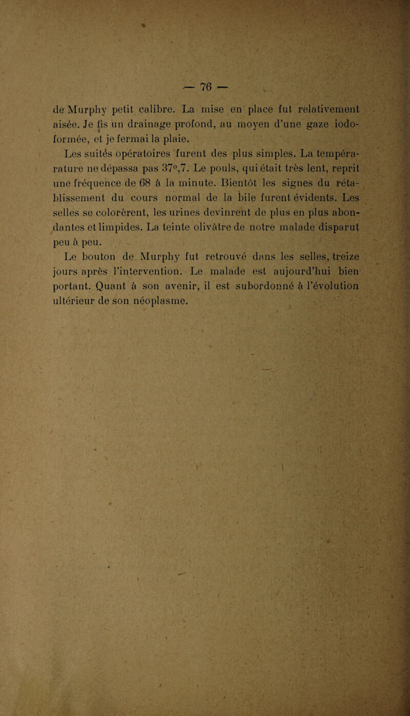 de Murphy petit calibre. La mise en place fut relativement aisée. Je fis un drainage profond, au moyen d’une gaze iodo- formée, et je fermai la plaie. Les suités opératoires furent des plus simples. La tempéra- rature ne dépassa pas 37°,7. Le pouls, qui était très lent, reprit une fréquence de 68 à la minute. Bientôt les signes du réta¬ blissement du cours normal de la l}ile furent évidents. Les selles se colorèrent, les urines devinrent de plus en plus abon¬ dantes et limpides. La teinte olivâtre de notre malade disparut peu à peu. Le bouton de Murphy fut retrouvé dans les selles, treize jours après l’intervention. Le malade est aujourd’hui bien portant. Quant à son avenir, il est subordonné à l’évolution ultérieur de son néoplasme. I \